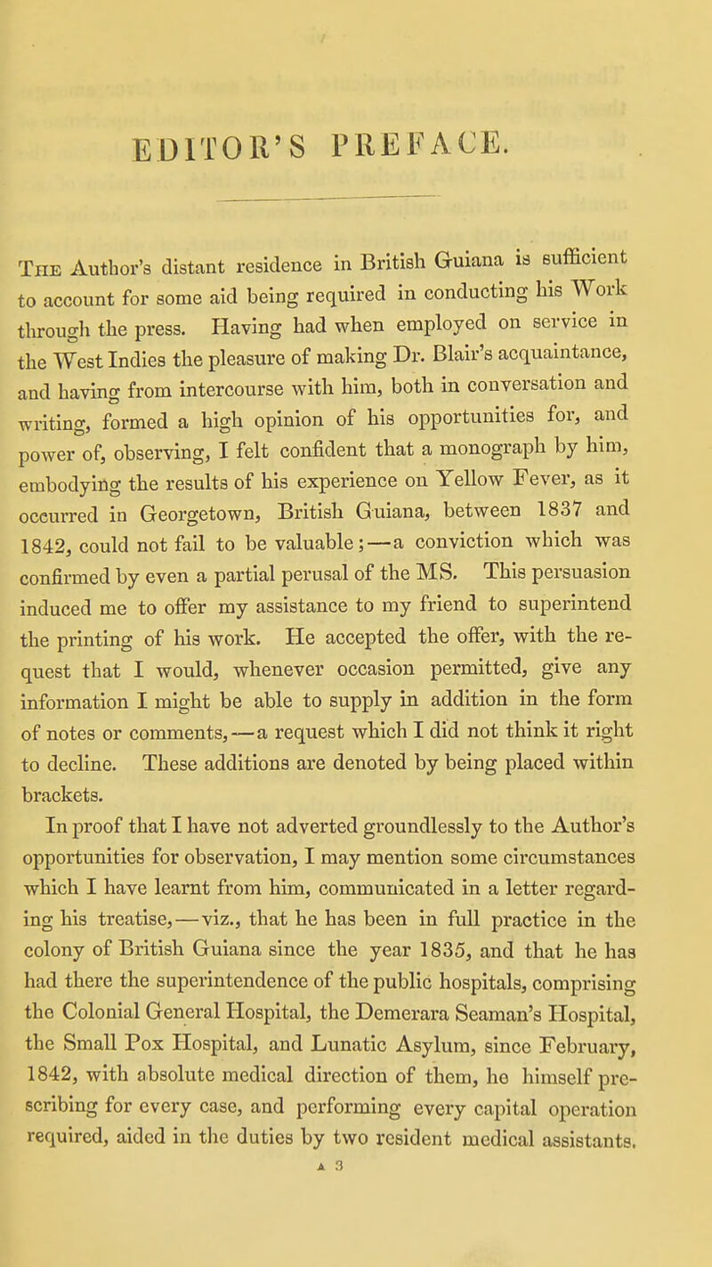 The Author's distant residence in British Guiana is sufficient to account for some aid being required in conducting his Work through the press. Having had when employed on service in the West Indies the pleasure of making Dr. Blair's acquaintance, and having from intercourse with him, both in conversation and writing, formed a high opinion of his opportunities for, and power of, observing, I felt confident that a monograph by him, embodying the results of his experience on Yellow Fever, as it occurred in Georgetown, British Guiana, between 1837 and 1842, could not fail to be valuable;—a conviction which was confirmed by even a partial perusal of the MS. This persuasion induced me to offer my assistance to my friend to superintend the printing of his work. He accepted the offer, with the re- quest that I would, whenever occasion permitted, give any information I might be able to supply in addition in the form of notes or comments,—a request which I did not think it right to decline. These additions are denoted by being placed within brackets. In proof that I have not adverted groundlessly to the Author's opportunities for observation, I may mention some circumstances which I have learnt from him, communicated in a letter regard- ing his treatise,—viz., that he has been in full practice in the colony of British Guiana since the year 1835, and that he has had there the superintendence of the public hospitals, comprising the Colonial General Hospital, the Deraerara Seaman's Hospital, the Small Pox Hospital, and Lunatic Asylum, since February, 1842, with ahsolute medical direction of them, he himself pre- scribing for every case, and performing every capital operation required, aided in the duties by two resident medical assistants.