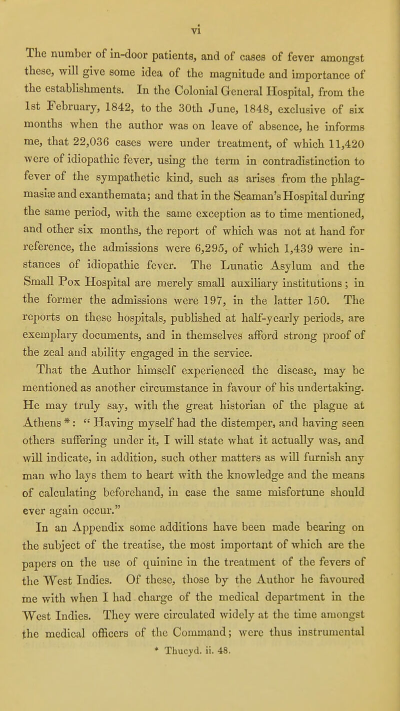 vl The number of in-door patients, and of cases of fever amongst these, will give some idea of the magnitude and importance of the establishments. In the Colonial General Hospital, fr om the 1st February, 1842, to the 30th June, 1848, exclusive of six months when the author was on leave of absence, he informs me, that 22,036 cases were under treatment, of which 11,420 were of idiopathic fever, using the tenn in contradistinction to fever of the sympathetic kind, such as arises from the phlag- masite and exanthemata; and that in the Seaman's Hospital during the same period, with the same exception as to time mentioned, and other six months, the report of which was not at hand for reference, the admissions were 6,295, of which 1,439 were in- stances of idiopathic fever. The Lunatic Asylum and the Small Pox Hospital are merely small auxiliary institutions ; in the former the admissions were 197, in the latter 150. The reports on these hospitals, published at half-yearly periods, are exemplary documents, and in themselves afford strong proof of the zeal and ability engaged in the service. That the Author himself experienced the disease, may be mentioned as another circumstance in favour of his undertaking. He may truly say, with the great historian of the plague at Athens *:  Having myself had the distemper, and having seen others suffering under it, I will state what it actually was, and will indicate, in addition, such other matters as will furnish any man who lays them to heart with the knowledge and the means of calculating beforehand, in case the same misfortime should ever again occur. In an Appendix some additions have been made bearing on the subject of the treatise, the most important of which are the papers on the use of quinine in the treatment of the fevers of the West Indies. Of these, those by the Author he favoured me with when I had charge of the medical department in the West Indies. They were circulated widely at the time amongst the medical officers of the Command; were thus instrumental * Thucyd. ii. 48.