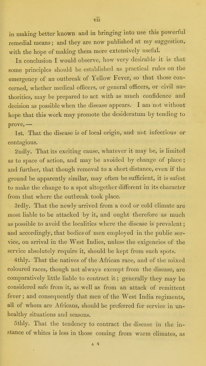 Vll ill making better known and in bringing into use this powerful remedial means; and they are now published at my suggestion, with the hope of making them more extensively useful. In conclusion I would observe, how very desirable it is that some principles should be established as practical rules on the emergency of an outbreak of Yellow Fever, so that those con- cerned, whether medical oflScers, or general officers, or civil au- thorities, may be prepared to act with as much confidence and decision as possible when the disease appears. I am not without hope that this work may promote the desideratum by tending to prove, — 1st. That the disease is of local origin, and not infectious or contao-ious. 2ndly. That its exciting cause, whatever it may be, is limited as to space of action, and may be avoided by change of place ; and further, that though removal to a short distance, even if the ground be apparently similar, may often be sufficient, it is safest to make the change to a spot altogether different in its character from that where the outbreak took place. 3rdly. That the newly arrived from a cool or cold climate are most liable to be attacked by it, and ought therefore as much as possible to avoid the localities where the disease is prevalent; and accordingly, that bodies of men employed in the public ser- vice, on arrival in the West Indies, unless the exigencies of the service absolutely require it, should be kept from such spots. 4thly. That the natives of the African race, and of the mixed coloured races, though not always exempt from the disease, are comparatively little liable to contract it; generally they may be considered safe from it, as well as from an attack of remittent fever; and consequently that men of the West India regiments, all of whom are Africans, should be preferred for service in un- healthy situations and seasons. 5thly. That the tendency to contract the disease in the in- stance of whites is less in those coming from warm climates, as