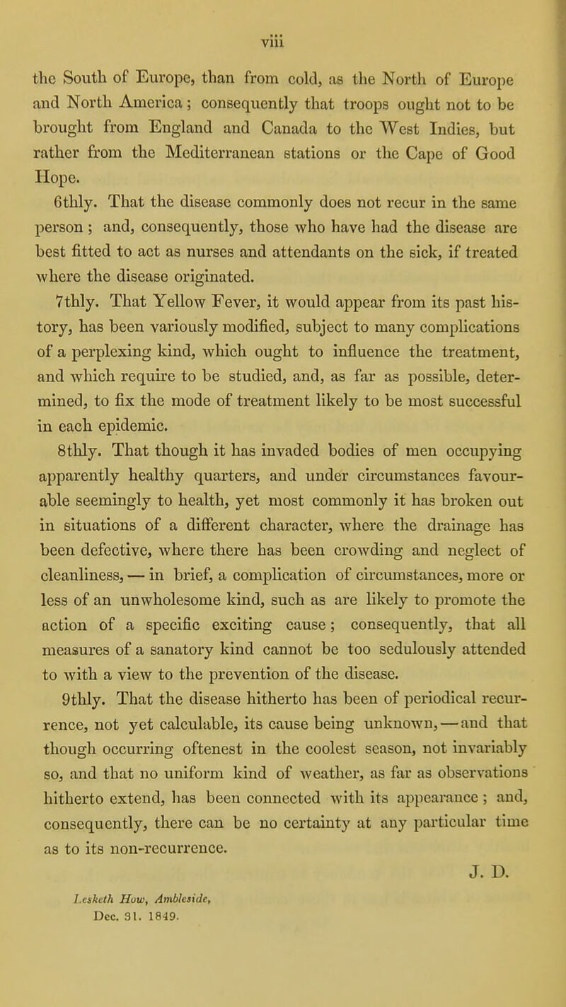 the South of Europe, than from eold, as the North of Europe and North America ; consequently that troops ought not to be brought from England and Canada to the West Indies, but rather from the Mediterranean stations or the Cape of Good Hope. 6thly. That the disease commonly does not recur in the same person ; and, consequently, those who have had the disease are best fitted to act as nurses and attendants on the sick, if treated where the disease originated. 7thly. That Yellow Fever, it would appear from its past his- tory, has been variously modified, subject to many complications of a perplexing kind, which ought to influence the treatment, and which require to be studied, and, as far as possible, deter- mined, to fix the mode of treatment likely to be most successful in each epidemic. 8thly. That though it has invaded bodies of men occupying apparently healthy quarters, and under circumstances favoxir- able seemingly to health, yet most commonly it has broken out in situations of a different character, where the drainage has been defective, where there has been crowding and neglect of cleanliness, — in brief, a complication of circumstances, more or less of an unwholesome kind, such as are likely to promote the action of a specific exciting cause; consequently, that all measures of a sanatory kind cannot be too sedulously attended to with a view to the prevention of the disease. 9thly. That the disease hitherto has been of periodical recur- rence, not yet calculable, its cause being unknown,—and that though occurring oftenest in the coolest season, not invariably so, and that no uniform kind of weathex*, as far as observations hitherto extend, has been connected with its appearance; and, consequently, there can be no certainty at any particular time as to its non-recurrence. J. D. I.eslicth How, Ambleside, Dec. 31. 1849.