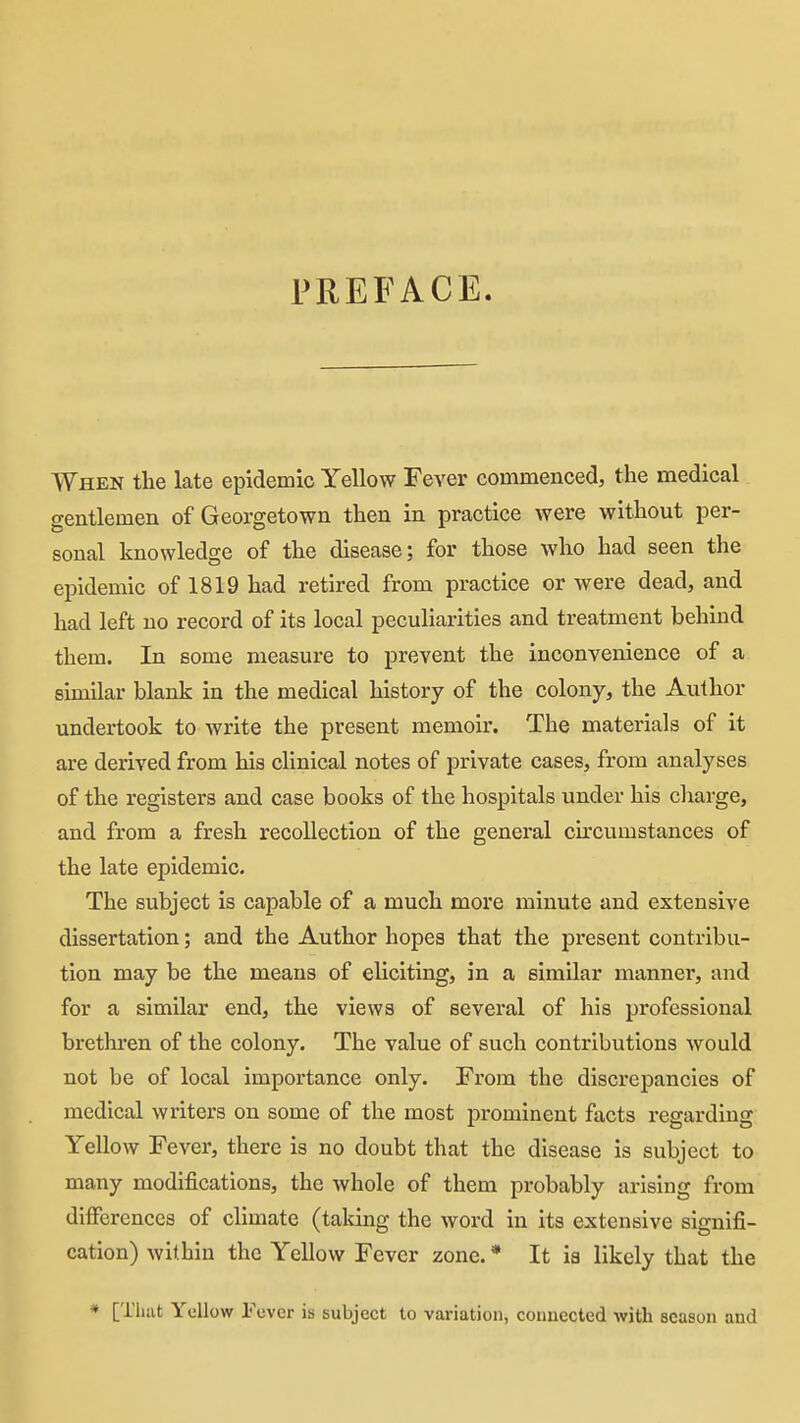 AVhen the late epidemic Yellow Fever commenced, the medical gentlemen of Georgetown then in practice were without per- sonal knowledge of the disease; for those who had seen the epidemic of 1819 had retired from practice or were dead, and had left no record of its local peculiarities and treatment behind them. In some measure to prevent the inconvenience of a similar blank in the medical history of the colony, the Author undertook to write the present memoir. The materials of it are derived from his clinical notes of private cases, from analyses of the registers and case books of the hospitals under his claarge, and from a fresh recollection of the general cu'cumstances of the late epidemic. The subject is capable of a much more minute and extensive dissertation; and the Author hopes that the present contribu- tion may be the means of eliciting, in a similar manner, and for a similar end, the views of several of his professional brethren of the colony. The value of such contributions would not be of local importance only. From the discrepancies of medical writers on some of the most prominent facts regarding Yellow Fever, there is no doubt that the disease is subject to many modifications, the whole of them probably arising from differences of chmate (taking the word in its extensive signifi- cation) within the Yellow Fever zone. * It is likely that the * [That Yellow Fever is subject to variation, connected with season and