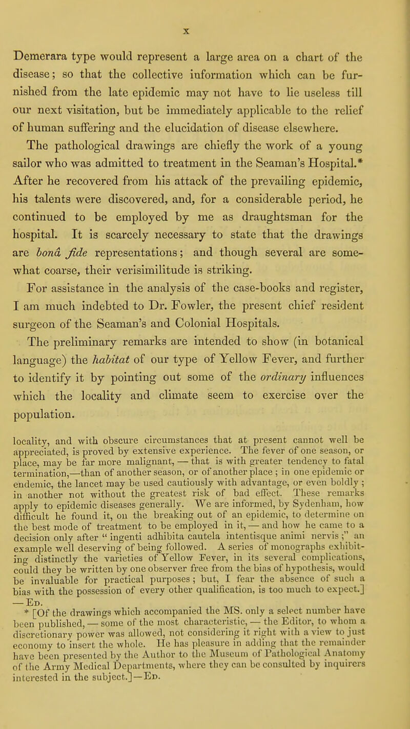 Demerara type would represent a large area on a chart of the disease; so that the collective information which can be fur- nished from the late epidemic may not have to lie useless till our next visitation, but be immediately applicable to the relief of human suffering and the elucidation of disease elsewhere. The pathological drawings are chiefly the work of a young sailor who was admitted to treatment in the Seaman's Hospital.* After he recovered from his attack of the prevailing epidemic, his talents were discovered, and, for a considerable period, he continued to be employed by me as draughtsman for the hospital. It is scarcely necessary to state that the drawings are bond fide representations; and though several are some- what coarse, their verisimilitude Is striking. For assistance In the analysis of the case-books and register, I am much indebted to Dr. Fowler, the present chief resident surgeon of the Seaman's and Colonial Hospitals. The preliminary remarks are intended to show (In botanical language) the habitat of our type of Yellow Fever, and further to identify It by pointing out some of the ordinary influences which the locality and climate seem to exercise over the population. locality, and with obscure circumstances that at present cannot well be appreciated, is proved by extensive experience. The fever of one season, or place, may be far more malignant, — that is with greater tendency to fatal termination,—than of another season, or of another place ; in one epidemic or endemic, the lancet may be used cautiously with advantage, or even boldly ; in another not without the greatest risk of bad effect. These remarks apply to epidemic diseases generally. We are informed, by Sydenham, how difficult he found it, on the breaking out of an epidemic, to determine on the best mode of treatment to be employed in it, — and how he came to a decision only after  ingenti adhibita cautela intentisque animi nervis an example well deserving of being followed. A series of monographs exhibit- ing distinctly the varieties of Yellow Fever, in its several complications, could they be written by one observer free from the bias of hypothesis, would be invaluable for practical purposes; but, I fear the absence of such a bias with the possession of every other qualification, is too much to expect.] — Ed. * [Of the drawings which accompanied the MS. only a select number have been published, — some of the most characteristic, — the Editor, to whom a discretionary power was allowed, not considering it right with a view to just economy to insert the whole. He has pleasure in adding that the remainder have been presented by the Author to tlie Museum of Pathological Anatomy of the Army Medical Uepartments, where they can be consulted by inquirers interested in the subject.]—Ed.