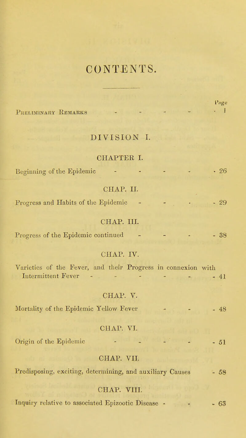 CONTENTS. l')ige Paiil.lJIINAKV liEjrARKS DIVISION I. CHAPTER I. Beginning of the Epidemic - - - - -26 CHAP. 11. Progress and Habits of the Epidemic - - • - 29 CHAP. III. Progress of the Epidemic continued - - - - 38 CHAP. IV. Varieties of the Fever, and their Progress in connexion with Intermittent Fever - - - - - - 41 CHAP. V. Mortality of the Epidemic Yellow Fever - - - 48 CHAP. VI. Origin of the Epidemic - - - - - 51 CHAP. VII. Predisposing, exciting, determining, and auxiliai*y Causes - 58 CHAP. VIII. Inquiry relative to associated Epizootic Disease - - - 63