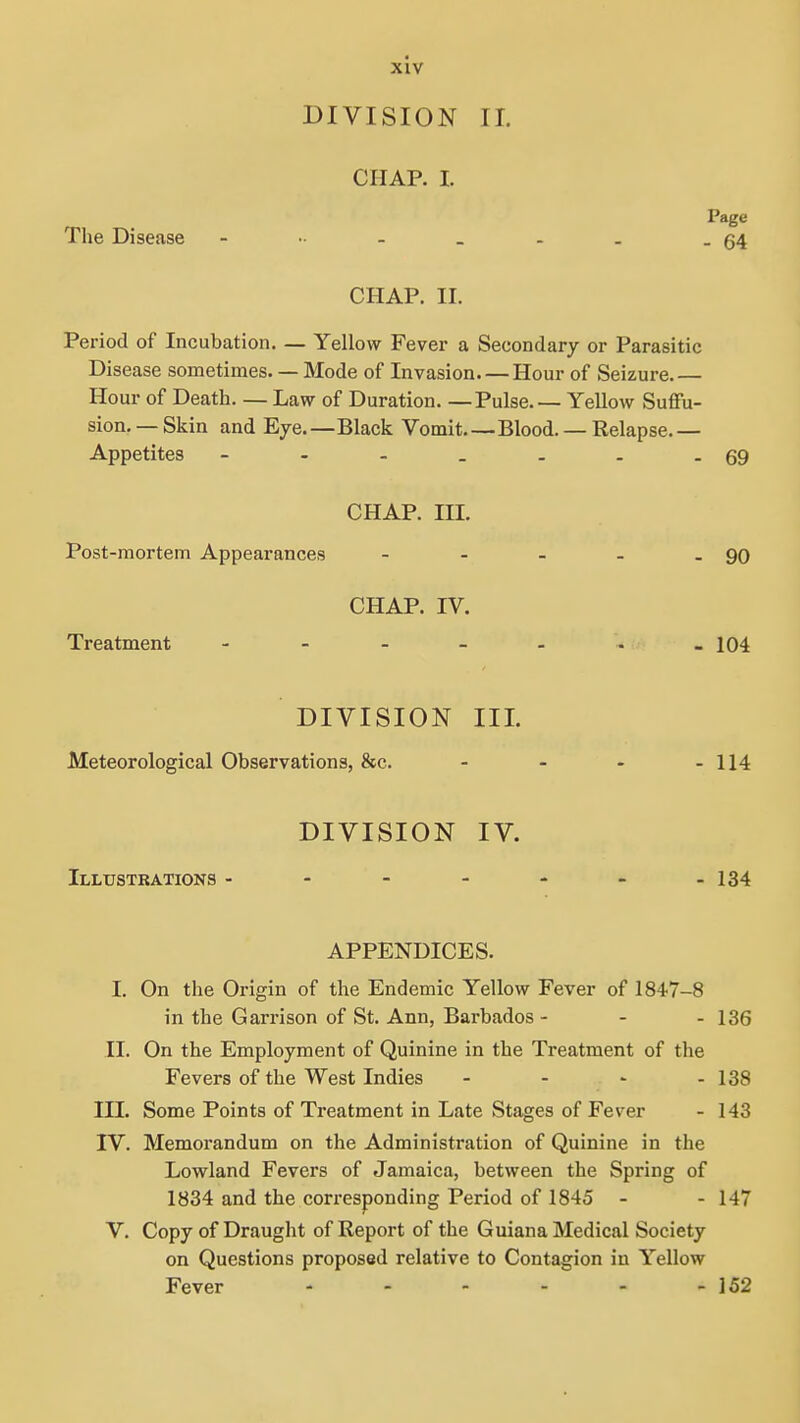DIVISION II. CHAP. I. Page The Disease - •■ - . . . .54 CHAP. II. Period of Incubation. — Yellow Fever a Secondary or Parasitic Disease sometimes. — Mode of Invasion. — Hour of Seizure.— Hour of Death Law of Duration. — Pulse. — Yellow Suffu- sion.—Skin and Eye.—Black Vomit Blood. — Relapse.— Appetites - - - . . . -69 CHAP. III. Post-mortem Appearances - - - - - 90 CHAP. IV. Treatment - - - - - - -104 DIVISION III. Meteorological Observations, &c. - - - - 114 DIVISION IV. Illustrations - - - - - - -134 APPENDICES. I. On the Origin of the Endemic Yellow Fever of 1847-8 in the Garrison of St. Ann, Barbados - - - 136 II. On the Employment of Quinine in the Treatment of the Fevers of the West Indies - - - - 138 III. Some Points of Treatment in Late Stages of Fever - 143 IV. Memorandum on the Administration of Quinine in the Lowland Fevers of Jamaica, between the Spring of 1834 and the corresponding Period of 1845 - - 147 V. Copy of Draught of Report of the Guiana Medical Society on Questions proposed relative to Contagion in Yellow Fever - - - - - - 152