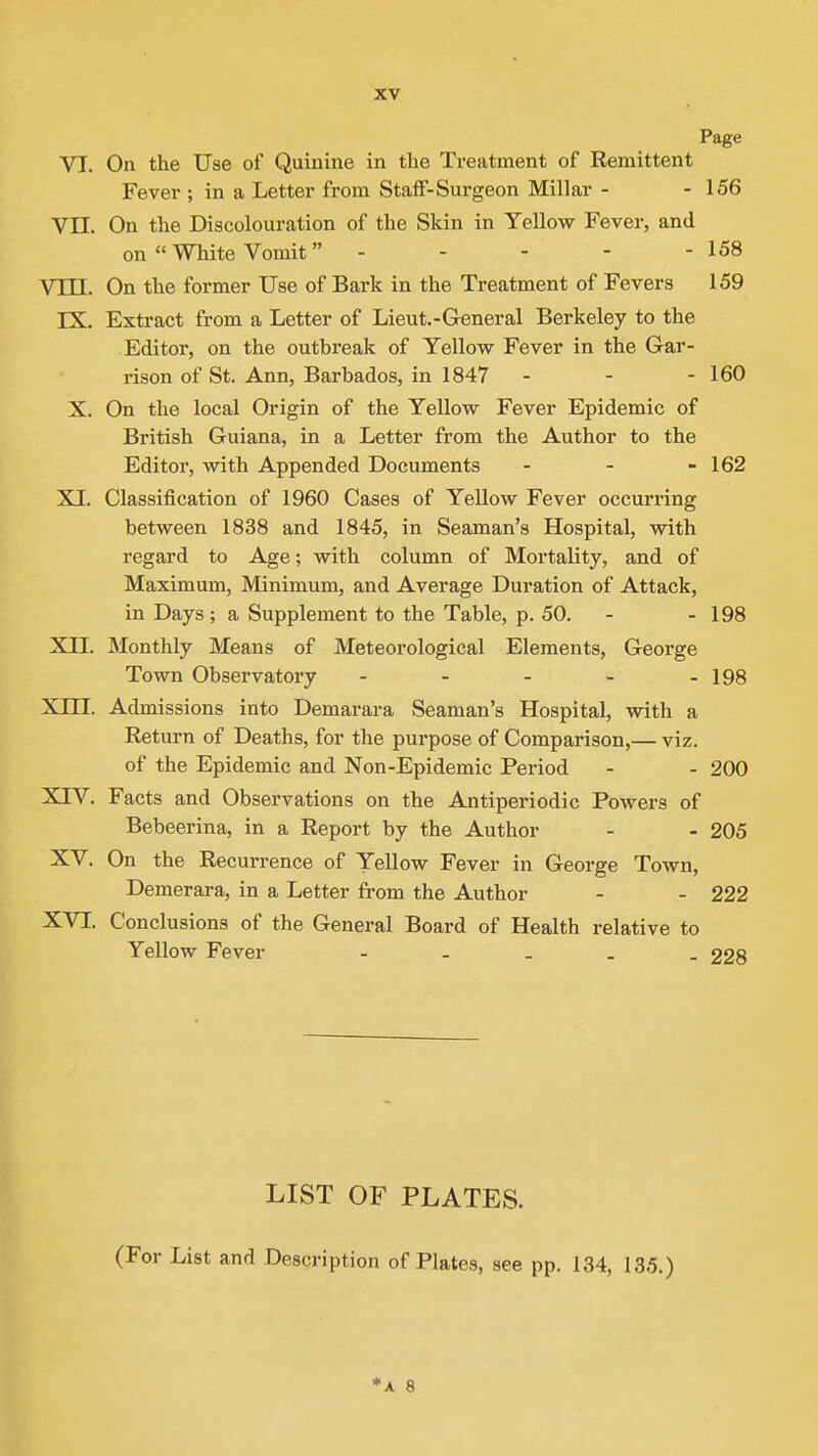 Page VI. On the Use of Quinine in the Treatment of Remittent Fever ; in a Letter from Staff-Surgeon Millar - - 156 VII. On the Discolouration of the Skin in Yellow Fever, and on  White Vomit - - - - - 158 Vm. On the former Use of Bark in the Treatment of Fevers 159 IX. Extract from a Letter of Lieut.-General Berkeley to the Editor, on the outbreak of Yellow Fever in the Gar- rison of St. Ann, Barbados, in 1847 - - - 160 X. On the local Origin of the Yellow Fever Epidemic of British Guiana, in a Letter from the Author to the Editor, with Appended Documents - - - 162 XI. Classification of 1960 Cases of Yellow Fever occurring between 1838 and 1845, in Seaman's Hospital, with regard to Age; with column of Mortality, and of Maximum, Minimum, and Average Duration of Attack, in Days ; a Supplement to the Table, p. 50. - - 198 XII. Monthly Means of Meteorological Elements, George Town Observatory - - - - - 198 Xni. Admissions into Demarara Seaman's Hospital, with a Return of Deaths, for the purpose of Comparison,— viz. of the Epidemic and Non-Epidemic Period - - 200 XIV. Facts and Observations on the Antiperiodic Powers of Bebeerina, in a Report by the Author - - 205 XV. On the Recurrence of Yellow Fever in George Town, Demerara, in a Letter from the Author - - 222 XVI. Conclusions of the General Board of Health relative to Yellow Fever - 228 LIST OF PLATES. (For List and Description of Plates, see pp. 134, 135.) *A 8