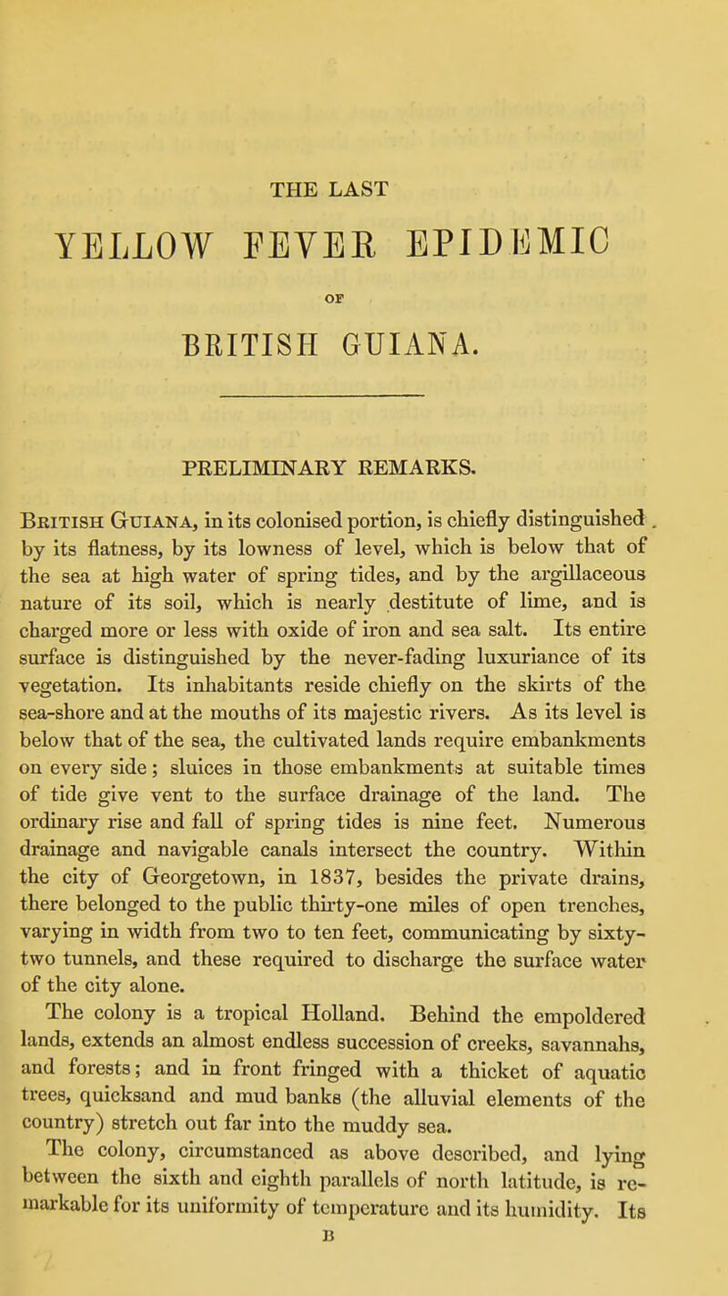 THE LAST YELLOW FEYEE EPIDEMIC OF BRITISH GUIANA. PRELIMINARY REMARKS. British Guiana, in its colonised portion, is cliiefly distinguished by its flatness, by its lowness of level, which is below that of the sea at high water of spring tides, and by the argillaceous nature of its soil, which is nearly destitute of lime, and is charged more or less with oxide of iron and sea salt. Its entire surface is distinguished by the never-fading luxuriance of its vegetation. Its inhabitants reside chiefly on the skirts of the sea-shore and at the mouths of its majestic rivers. As its level is below that of the sea, the cultivated lands require embankments on every side; sluices in those embankments at suitable times of tide give vent to the surface drainage of the land. The ordinary rise and fall of spring tides is nine feet. Numerous drainage and navigable canals intersect the country. Within the city of Georgetown, in 1837, besides the private drains, there belonged to the public thu'ty-one miles of open trenches, varying in width from two to ten feet, communicating by sixty- two tunnels, and these required to discharge the surface water of the city alone. The colony is a tropical Holland, Behind the empoldered lands, extends an almost endless succession of creeks, savannahs, and forests; and in front fringed with a thicket of aquatic trees, quicksand and mud banks (the alluvial elements of the country) stretch out far into the muddy sea. The colony, circumstanced as above described, and lying between the sixth and eighth parallels of north latitude, is re- markable for its uniformity of temperature and its humidity. Its B
