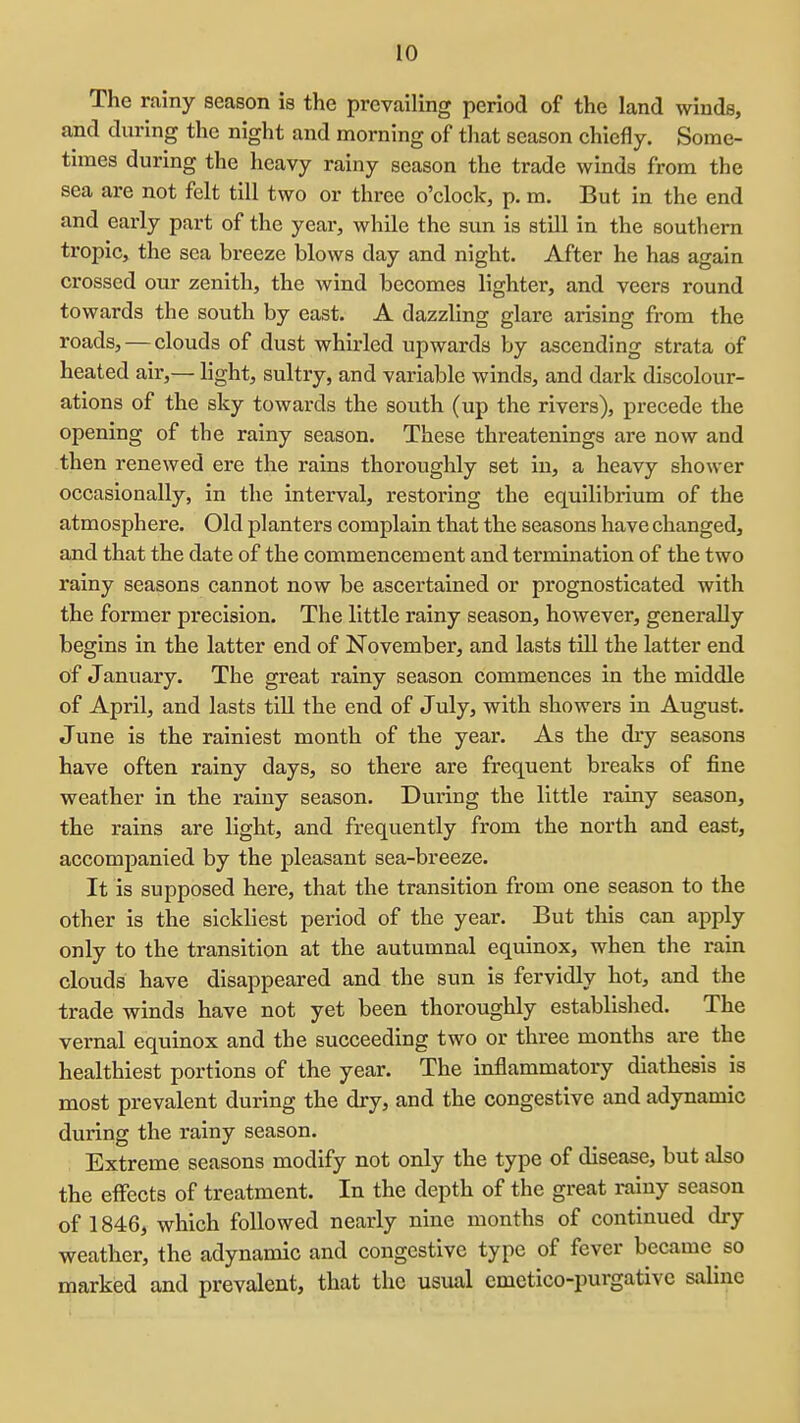 The rainy season is the prevailing period of the land winds, and during the night and morning of that season chiefly. Some- times during the heavy rainy season the trade winds from the sea are not felt till two or three o'clock, p. m. But in the end and early part of the year, while the sun is still in the southern tropic, the sea breeze blows day and night. After he has again crossed our zenith, the wind becomes lighter, and veers round towards the south by east. A dazzling glare arising from the roads, — clouds of dust whirled upwards by ascending strata of heated air,— light, sultry, and variable winds, and dark discolour- ations of the sky towards the south (up the rivers), precede the opening of the rainy season. These threatenings are now and then renewed ere the rains thoroughly set in, a heavy shower occasionally, in the interval, restoring the equilibrium of the atmosphere. Old planters complain that the seasons have changed, and that the date of the commencement and termination of the two rainy seasons cannot now be ascertained or prognosticated with the former precision. The little rainy season, however, generally begins in the latter end of November, and lasts till the latter end of January. The great rainy season commences in the middle of April, and lasts till the end of July, with showers in August. June is the rainiest month of the year. As the diy seasons have often rainy days, so there are frequent breaks of fine weather in the rainy season. During the little rainy season, the rains are light, and frequently from the north and east, accompanied by the pleasant sea-breeze. It is supposed here, that the transition from one season to the other is the sickliest period of the year. But this can apply only to the transition at the autumnal equinox, when the rain clouds have disappeared and the sun is fervidly hot, and the trade winds have not yet been thoroughly established. The vernal equinox and the succeeding two or three months are the healthiest portions of the year. The inflammatory diathesis is most prevalent during the dry, and the congestive and adynamic during the rainy season. Extreme seasons modify not only the type of disease, but also the effects of treatment. In the depth of the great rainy season of 1846, which followed nearly nine months of continued dry weather, the adynamic and congestive type of fever became so marked and prevalent, that the usual cmctico-purgativc saline