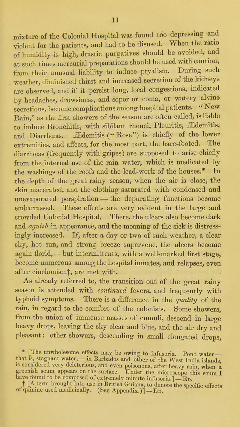 mixture of the Colonial Hospital was found too depressing and violent for the patients, and had to be disused. When the ratio of humidity is high, drastic purgatives should be avoided, and at such times mercurial preparations should be used with caution, from their unusual liability to induce ptyallsm. During such weather, diminished thirst and increased secretion of the kidneys are observed, and If it persist long, local congestions, indicated by headaches, di-owsiness, and sopor or coma, or watery alvme secretions, become complications among hospital patients.  New Eain, as the first showers of the season are often called. Is liable to induce Bronchitis, with sibilant rhonci, Pleuritis, ^demltls, and Diarrhoeas, ^demitis ( Eose) is chiefly of the lower extremities, and affects, for the most part, the bare-footed. The diarrhoeas (frequently with gripes) are supposed to arise chiefly from the internal use of the rain water, which is medicated by the washings of the roofs and the lead-work of the houses.* In the depth of the great rainy season, when the air is close, the skin macerated, and the clothing saturated with condensed and unevaporated perspiration — the depurating functions become embarrassed. These effects are very evident in the large and crowded Colonial Hospital. There, the ulcers also become dark and aguish In appearance, and the moaning of the sick is distress- ingly increased. If, after a day or two of such weather, a clear sky, hot sun, and strong breeze supervene, the ulcers become again florid, — but Intermlttents, with a well-marked first stage, become numerous among the hospital inmates, and relapses, even after cinchonismf, are met with. As already referred to, the transition out of the great rainy season is attended with continued fevers, and frequently with typhoid symptoms. There Is a difference in the quality of the rain, in regard to the comfort of the colonists. Some showers, from the union of immense masses of cumuli, descend in large heavy drops, leaving the sky clear and blue, and the air dry and pleasant; other showers, descending in small elongated drops, * [The unwholesome effects may be owing to infusoria. Pond water that is, stagnant water, — in Barbados and other of the West India islands, IS considered very deleterious, and even poisonous, after heavy rain, when a greenish scum appears on the surface. Under the microscope this scum I have found to be comjiosed of extremely minute infusoria.] —Ed. t [A term brought mto use in British Guiana, to denote the specific effects of quinine used medicinally. (See Appendix.)] —Ed.