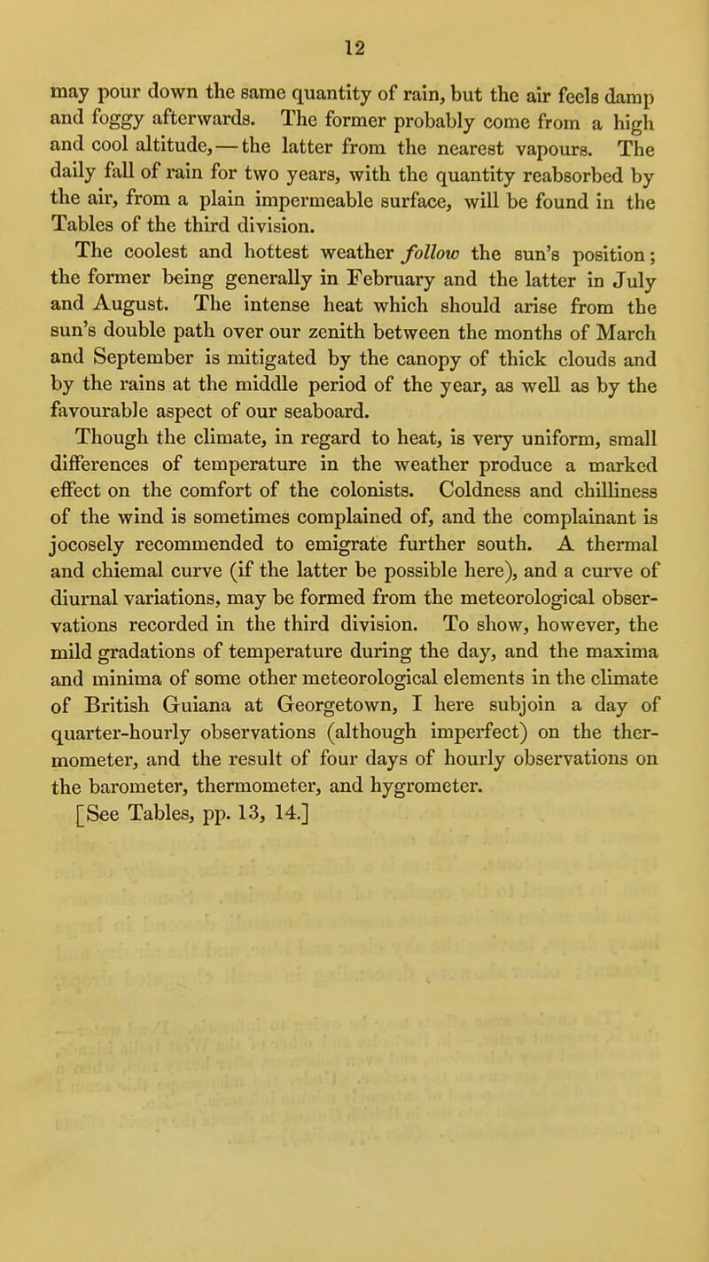 may pour down the same quantity of rain, but the air feels damp and foggy afterwards. The former probably come from a high and cool altitude,—the latter from the nearest vapours. The daily fall of rain for two years, with the quantity reabsorbed by the air, from a plain impermeable surface, will be found in the Tables of the third division. The coolest and hottest weather follow the sun's position; the former being generally in February and the latter in July and August. The intense heat which should arise from the sun's double path over our zenith between the months of March and September is mitigated by the canopy of thick clouds and by the rains at the middle period of the year, as well as by the favourable aspect of our seaboard. Though the climate, in regard to heat, is very uniform, small differences of temperature in the weather produce a marked effect on the comfort of the colonists. Coldness and chilliness of the wind is sometimes complained of, and the complainant is jocosely recommended to emigrate further south. A thermal and chiemal curve (if the latter be possible here), and a curve of diurnal variations, may be formed from the meteorological obser- vations recorded in the third division. To show, however, the mild gradations of temperature during the day, and the maxima and minima of some other meteorological elements in the climate of British Guiana at Georgetown, I here subjoin a day of quarter-hourly observations (although imperfect) on the ther- mometer, and the result of four days of hourly observations on the barometer, thermometer, and hygrometer. [See Tables, pp. 13, 14.]