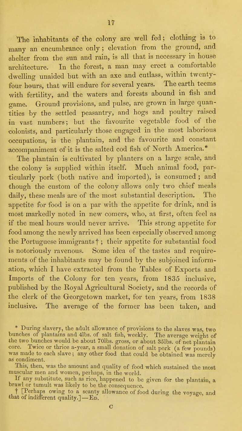 The inhabitants of the colony are well fed; clothing is to many an encumbrance only ; elevation from the ground, and shelter from the sun and rain, is all that is necessary in house architecture. In the forest, a man may erect a comfortable dwelling unaided but with an axe and cutlass, within twenty- four hours, that will endure for several years. The earth teems with fertility, and the waters and forests abound in fish and game. Ground provisions, and pulse, are grown in large quan- tities by the settled peasantry, and hogs and poultry raised in vast numbers; but the favourite vegetable food of the colonists, and particularly those engaged in the most laborious occupations, is the plantain, and the favourite and constant accompaniment of it is the salted cod fish of North America.* The plantain is cultivated by planters on a large scale, and the colony is supplied within itself. Much animal food, par- ticularly pork (both native and imported), is consumed ; and though the custom of the colony allows only two chief meals daily, these meals are of the most substantial description. The appetite for food is on a par with the appetite for drink, and is most markedly noted in new comers, who, at first, often feel as if the meal hours would never arrive. This strong appetite for food among the newly arrived has been especially observed among the Portuguese immigrants f ; their appetite for substantial food is notoriously ravenous. Some idea of the tastes and require- ments of the inhabitants may be found by the subjoined inform- ation, which I have extracted from the Tables of Exports and Imports of the Colony for ten years, from 1835 inclusive, published by the Royal Agricultural Society, and the records of the clerk of the Georgetown market, for ten years, from 1838 inclusive. The average of the former has been taken, and * During slavery, the adult allowance of provisions to the slaves was, two bunches of plantains and 4lbs. of salt fish, weekly. The average weifht of the two bunches would be about 70lbs. gross, or about 351bs. of net plantain core. Twice or thrice a-year, a small donation of salt pork (a few pounds) was made to each slave; any other food that could be obtained was merely as condiment. This, then, was the amount and quality of food which sustained the most muscular men and women, perhaps, in the world. If any substitute, such as rice, happened to be given for the plantain, a brawl or tumult was likely to be the consequence. t [Perhaps owing to a scanty allowance of food during the voyage, and that of indifferent quality.] — Ed. C