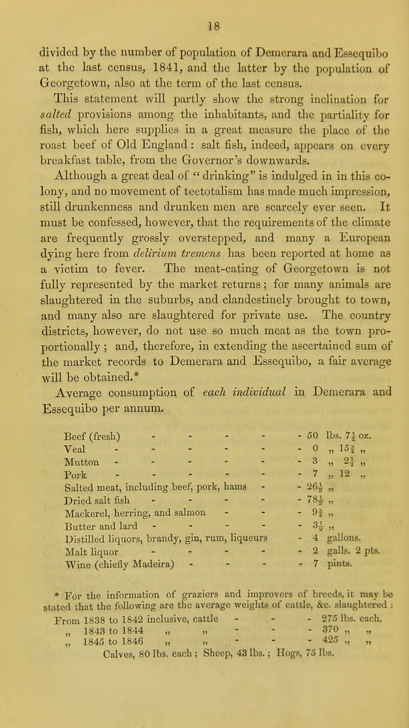 divided by the number of population of Demerara and Essequibo at the last census, 1841, and the latter by the population of Georgetown, also at the term of the last census. This statement will partly show the strong inclination for salted provisions among the inhabitants, and the partiality for fish, which here supplies in a great measure the place of the roast beef of Old England : salt fish, indeed, appears on every breakfast table, from the Governor's downwards. Although a great deal of  drinking is indulged in in this co- lony, and no movement of teetotalism has made much impression, still drunkenness and drunken men are scarcely ever seen. It must be confessed, however, that the requirements of the climate are frequently grossly overstepped, and many a European dying here from delirium tremens has been reported at home as a victim to fever. The meat-eating of Georgetown is not fully represented by the market returns; for many animals are slaughtered in the suburbs, and clandestinely brought to town, and many also are slaughtered for private use. The country districts, however, do not use so much meat as the town pro- portionally ; and, therefore, in extending the ascertained sum of the market records to Demerara and Essequibo, a fair average will be obtained.* Average consumption of each individual in Demerara and Essequibo per annum. Beef (fresh) 50 lbs. 7i oz. Veal 0 „ 15f „ Mutton - - - - - - 3 „ 2^ „ Pork 7 „ 12 „ Salted meat, including beef, pork, hams - - 26^ „ Dried salt fish - 78^ „ Mackerel, herring, and salmon - - - 9J „ Butter and lard - - - - - 3i „ Distilled liquors, brandy, gin, rum, liqueurs - 4 gallons. Malt liquor - - - - - 2 galls. 2 pts. Wine (chiefly Madeira) - - - - 7 pints. * For the information of graziers and improvers of breeds, it may be stated that the following are the average weights of cattle, &c. slaughtered : From 1838 to 1842 inclusive, cattle - - - 275 lbs. each. „ 1843 to 1844 „,,--- 370 „ „ „ 1845 to 1846 „,,--- 425 „ „ Calves, 80 lbs. each ; Sheep, 43 lbs.; Hogs, 75 lbs.