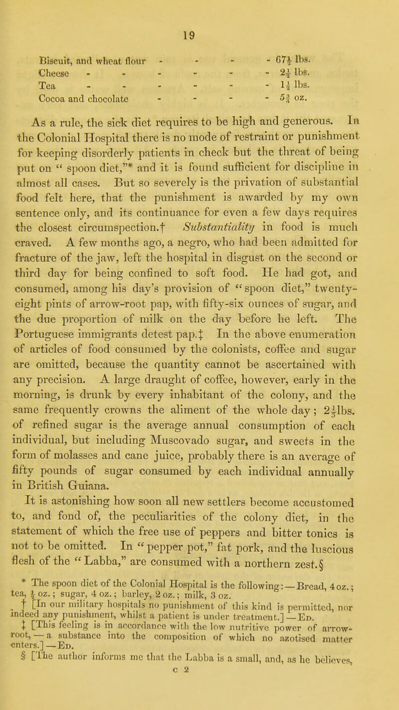 Biscuit, and wheat flour . - - - 07^ lbs. Cheese - - - - - - 2^ lbs. Tea 1^ lbs. Cocoa and chocolate - - - - 5^ oz. As a rule, the sick diet requires to be high and generous. In the Colonial Hospital there is no mode of restraint or punishment for keeping disorderly patients in check but the threat of being put on  spoon diet,* and it is found sufficient for discipline in almost all cases. But so severely is the privation of substantial food felt here, that the punishment is awarded by my own sentence only, and its continuance for even a few days requires the closest circumspection.f Substantiality in food is much craved. A few months ago, a negro, who had been admitted for fracture of the jaw, left the hospital in disgust on the second or third day for being confined to soft food. He had got, and consumed, among his day's provision of  spoon diet, twenty- eight pints of arrow-root pap, with fifty-six ounces of sugar, and the due proportion of milk on the day before he left. The Portuguese immigrants detest pap4 In the above enumeration of articles of food consumed by the colonists, colFee and sugar are omitted, because the quantity cannot be ascertained with any precision. A large draught of coiFee, however, early in the morning, is drunk by every inhabitant of the colony, and the same frequently crowns the aliment of the whole day; 23^1bs. of refined sugar is the average annual consumption of each individual, but including Muscovado sugar, and sweets in the form of molasses and cane juice, probably there is an average of fifty pounds of sugar consumed by each individual annually in British Guiana. It is astonishing how soon all new settlers become accustomed to, and fond of, the peculiarities of the colony diet, in the statement of which the free use of peppers and bitter tonics is not to be omitted. In « pepper pot, fat pork, and the luscious flesh of the Labba, are consumed with a northern zest.§ * The spoon diet of the Colonial Hospital is the following: —Bread, 4oz.- tea, 1 oz.; sugar, 4 oz.; barley, 2 oz.; milk, 3 oz. ' ^ t [In our military hospitals no punishment of this kind is permitted, nor indeed any punishment, whilst a patient is under treatment.] — En. X [This feeling is in aocordanro with the low nutritive power of arrow- root, — a substance into the composition of which no aaotised matter «nters.] —Ed. § [The author informs me that the Labba is a small, and, as he believes, C 2