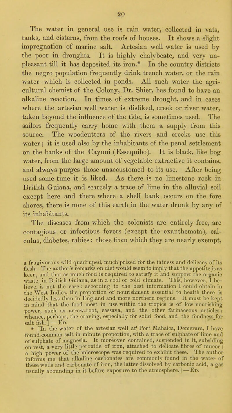 The water in general use is rain water, collected in vats, tanks, and cisterns, from the roofs of houses. It shows a slight impregnation of marine salt. Artesian well water is used by the poor in droughts. It is highly chalybeate, and very un- pleasant till it has deposited its iron.* In the country districts the negro population frequently drink trench water, or the rain water which is collected in ponds. All such water the agri- cultural chemist of the Colony, Dr. Shier, has found to have an alkaline reaction. In times of extreme drought, and in cases where the artesian well water is disliked, creek or river water, taken beyond the influence of the tide, is sometimes used. The sailors frequently carry home with them a supply from this source. The woodcutters of the rivers and creeks use this water; it is used also by the inhabitants of the penal settlement on the banks of the Cayuni (Essequibo). It is black, like bog water, from the large amount of vegetable extractive it contains, and always purges those unaccustomed to its use. After being used some time it is liked. As there is no limestone rock in British Guiana, and scarcely a trace of lime in the alluvial soil except here and there where a shell bank occurs on the fore shores, there is none of this earth in the water drunk by any of its inhabitants. The diseases from which the colonists are entirely free, are contagious or infectious fevers (except the exanthemata), cal- culus, diabetes, rabies: those from which they are nearly exempt, a frugivorous wild quadruped, much prized for the fatness and delicacy of its flesh. The author's remarks on diet would seem to imply that the appetite is as keen, and that as much food is requu-ed to satisfy it and support the organic waste, in British Guiana, as in a cool or cold climate. This, however, I be- lieve, is not the case: according to the best information I could obtain in the West Indies, the proportion of nourishment essential to health there is decidedly less than in England and more northern regions. It must be kept in mind that the food most in use within the tropics is of low nourishing power, such as arrow-root, cassava, and the other farinaceous articles; whence, perhaps, the craving, especially for solid food, and the fondness^for salt fish.] — Ed. * [In the water of the artesian well at' Port Mahaica, Demerara, I have found common salt in minute proportion, with a trace of sulphate of lime and of sulphate of magnesia. It moreover contained, suspended in it, subsiding on rest, a very little peroxide of iron, attached to delicate fibres of mucor: a hi<Th power of the microscope was required to exhibit these. The author informs me that alkaline carbonates are conmionly found in the water of these wells and carbonate of iron, the latter dissolved by carbonic acid, a gas usually abounding in it before exposure to the atmosphere.] —Ed.