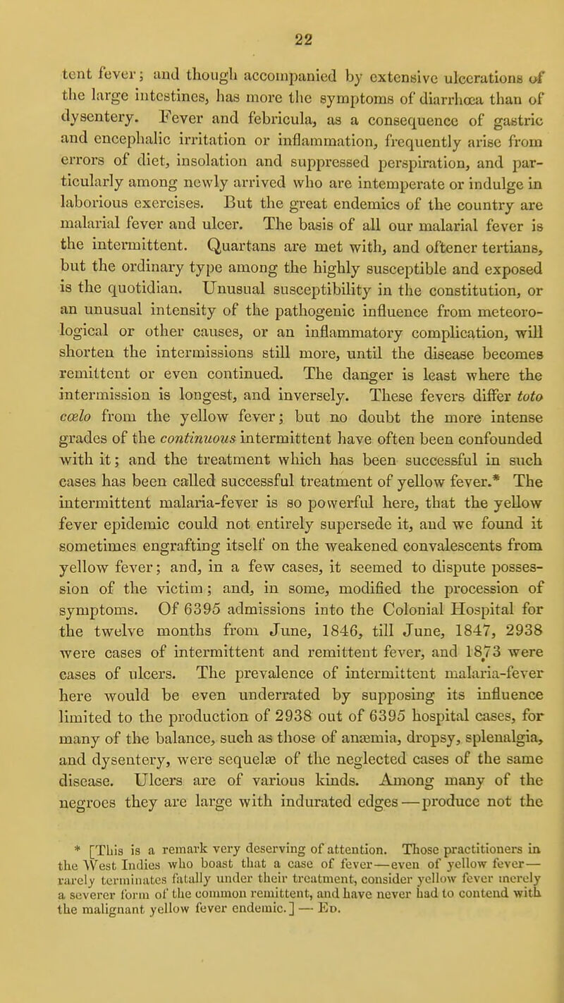tent fever; and though accompanied by extensive ulcerations of the large intestines, has more the symptoms of diarrhoea than of dysentery. Fever and febricula, as a consequence of gastric and encephalic irritation or inflammation, frequently arise from errors of diet, insolation and suppressed perspiration, and par- ticularly among newly arrived who are intemperate or indulge in laborious exercises. But the great endemics of the country are malarial fever and ulcer. The basis of all our malarial fever is the intermittent. Quartans are met with, and oftener tertians, but the ordinary type among the highly susceptible and exposed is the quotidian. Unusual susceptibility in the constitution, or an unusual intensity of the pathogenic influence from meteoro- logical or other causes, or an inflammatory complication, will shorten the intermissions still more, until the disease becomes remittent or even continued. The danger is least where the intermission is longest, and inversely. These fevers differ toto ccelo from the yellow fever; but no doubt the more intense grades of the continuous intermittent have often been confounded with it; and the treatment which has been successful in such cases has been called successful treatment of yellow fever.* The intermittent malaria-fever is so powerful here, that the yellow fever epidemic could not entirely supersede it, and we found it sometimes engrafting itself on the weakened convalescents from yellow fever; and, in a few cases, it seemed to dispute posses- sion of the victim; and, in some, modified the procession of symptoms. Of 6395 admissions into the Colonial Hospital for the twelve months from Jvme, 1846, till June, 1847, 2938 were cases of intermittent and remittent fever, and 1873 were cases of ulcers. The prevalence of intermittent malaria-fever here would be even underrated bj supposing its influence limited to the production of 2938 out of 6395 hospital cases, for many of the balance, such as those of anemia, dropsy, splenalgia, and dysentery, were sequelaa of the neglected cases of the same disease. Ulcers are of various kinds. Among many of the negroes they are large with indurated edges—produce not the * [This is a remark very deserving of attention. Those practitioners in the West Indies who boast that a case of fever—even of yellow fever— rarely termiiuitcs fatally under their treatment, consider yellow fever merely a severer form of the common remittent, and have never had to contend with the malignant yellow fever endemic] — Ed.