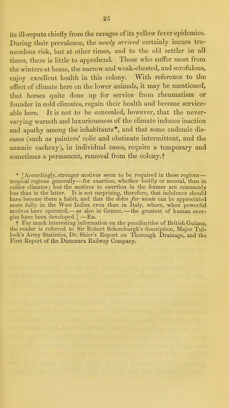 its ill-repute chiefly from the ravages of its yellow fever epidemics. During their prevalence, the yieioli/ arrived certainly incurs tre- mendous risk, but at other times, and to the old settler in all times, there is little to apprehend. Those who suffer most from the winters at home, the narrow and weak-chested, and scrofulous, enjoy excellent health in this colony. With reference to the effect of climate here on the lower animals, it may be mentioned, that horses quite done up for service from rheumatism or founder in cold climates, regain their health and become service- able here. It is not to be concealed, however, that the never- varying warmth and luxuriousness of the climate induces inaction and apathy among the inhabitants*, and that some endemic dis- eases (such as painters' colic and obstinate intermittent, and the anaemic cachexy), in individual cases, require a temporary and sometimes a permanent, removal from the colony, f * [Accordingly, stronger motives seem to be required in these regions — tropical regions generally—for exertion, whether bodily or mental, than in colder climates; but the motives to exertion in the former are commonly less than in the latter. It is not surprising, therefore, that indolence should have become there a habit, and that the dolce far niente can be appreciated more fully in the West Indies even than in Italy, where, when powerful motives have operated,—as also in Greece,—the greatest of human ener- gies have been developed.] —Ed. •j For much interesting information on the peculiarities of British Guiana, the reader is referred to Sir Robert Schomburgk's description. Major Tul- lock's Army Statistics, Dr. Shier's Report on Thorough Drainage, and the First Report of the Demerara Railway Company.