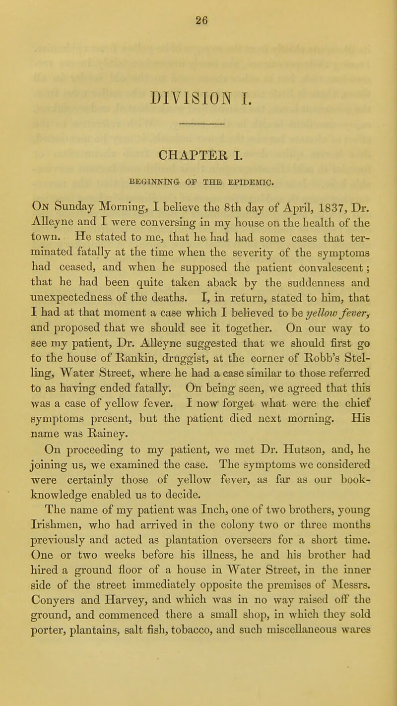 DIVISION I. CHAPTER I. BEGINNING OP THE EPIDESnC. On Sunday Morning, I believe tlie 8th day of April, 1837, Dr. AUeyne and I were conversing in my house on the health of the town. He stated to me, that he had had some cases that ter- minated fatally at the time when the severity of the symptoms had ceased, and when he supposed the patient convalescent; that he had been quite taken aback by the suddenness and unexpectedness of the deaths. I, in return, stated to him, that I had at that moment a case which I believed to be yelloio fever, and proposed that we should see it together. On our way to see my patient. Dr. AUeyne suggested that we should first go to the house of Rankin, druggist, at the corner of Robb's Stel- ling. Water Street, where he had a case similar to those referred to as having ended fatally. On being seen, we agreed that this was a case of yellow fever. I now forget what were the chief symptoms present, but the patient died next morning. His name was Rainey. On proceeding to my patient, we met Dr. Hutson, and, he joining us, we examined the case. The symptoms we considered were certainly those of yellow fever, as far as our book- knowledge enabled us to decide. The name of my patient was Inch, one of two brothers, young Irishmen, who had arrived in the colony two or three months previously and acted as plantation overseers for a short time. One or two weeks before his illness, he and his brother had hired a ground floor of a house in Water Street, in the inner side of the street immediately opposite the premises of ]\Iessrs. Conyers and Harvey, and which was in no way raised off the ground, and commenced there a small shop, in whicli they sold porter, plantains, salt fish, tobacco, and such miscellaneous wares