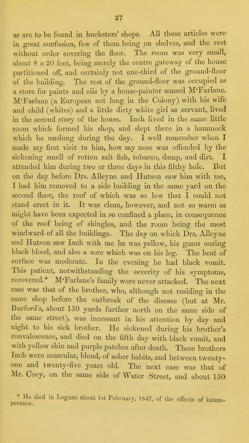 as are to be found in hucksters' shops. All these articles were in great confusiouj few of them being pn shelveSj and the rest Avithout order covering the floor. The room was very small, about 8 X 20 feet, being merely the centre gateway of the house partitioned off, and certainly not one-third of the ground-floor of the building. The rest of the ground-floor was occupied as a store for paints and oils by a house-painter named M'Farlane. M'Farlane (a European not long in the Colony) with his wife and child (wliites) and a little duly white girl as servant, lived in the second story of the house. Inch lived in the same little room which formed his shop, and slept there in a hammock which he unslung during the day. I well remember when I made my first visit to him, how my nose was offended by the sickening smell of rotten salt fish, tobacco, damp, and dirt. I attended him during two or three days in this filthy hole. But on the day befoi'e Drs. AUeyne and Hutson saw him with me, I had him removed to a side building in the same yard on the second floor, the roof of which was so low that I could not stand erect in it. It was clean, however, and not so warm as might have been expected in so confined a place, in consequence of the roof being of shingles, and the room being the most windward of all the buildings. The day on which Drs. Alleyne and Hutson saw Inch with me he was yellow, his gums oozing black blood, and also a sore which was on his leg. The heat of surface was moderate. In the evening he had black vomit. This patient, notwithstanding the severity of his symptoms, recovered.* M'Farlane's family were never attacked. The next case was that of the brother, who, although not residing in the same shop before the outbreak of the disease (but at Mr. Burford's, about 150 yards further north on the same side of the same street), was incessant in his attention by day and night to his sick brother. He sickened during his brother's convalescence, and died on the fifth day with black vomit, and with yeUow skin and purple patches after death. These brothers Inch were muscular, blond, of sober habits, and between twenty- one and twenty-five years old. The next case was that of Mr. Coey, on the same side of Water Street, and about 150 * He died in Leguan about 1st February, 1847, of the effects of iutem- perance.