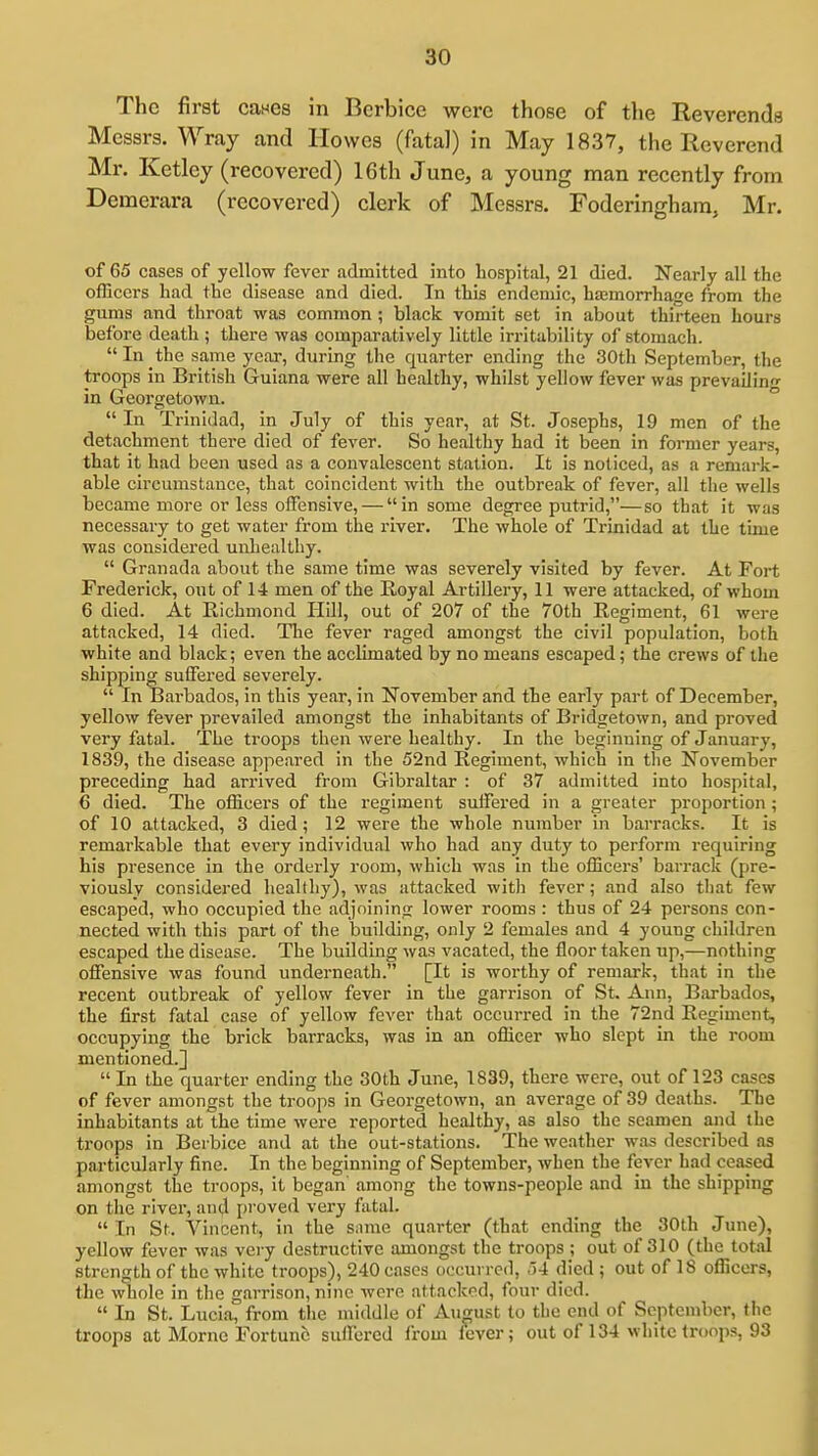The first caHGS in Berbice were those of the Reverends Messrs. Wray and Howes (fatal) in May 1837, the Reverend Mr. Ketley (recovered) 16th June, a young man recently from Demerara (recovered) clerk of Messrs. Foderinghara, Mr. of 65 cases of yellow fever admitted into hospital, 21 died. Nearly all the officers had the disease and died. In this endemic, hajmorrhage from the gums and throat was common; black vomit set in about thirteen hours before death ; there was comparatively little irritability of stomach.  In the same year, during the quarter ending the 30th September, the troops in British Guiana were all healthy, whilst yellow fever was prevailin- in Georgetown. ° In Trinidad, in July of this year, at St. Josephs, 19 men of the detachment there died of fever. So healthy had it been in former years, that it had been used as a convalescent station. It is noticed, as a remark- able circumstance, that coincident with the outbreak of fever, all the wells became more or less offensive, — in some degree putrid,—so that it was necessary to get water from the river. The whole of Trinidad at the time was considered unhealthy.  Granada about the same time was severely visited by fever. At Fort Frederick, out of 14 men of the Royal Artillery, 11 were attacked, of whom 6 died. At Richmond Hill, out of 207 of the 70th Regiment, 61 were attacked, 14 died. The fever raged amongst the civil population, both white and black; even the acclimated by no means escaped; the crews of the shipping suffered severely.  In Barbados, in this year, in November and the early part of December, yellow fever prevailed amongst the inhabitants of Bridgetown, and proved very fatal. The troops then were healthy. In the beginning of January, 1839, the disease appeared in the 52nd Regiment, which in the November preceding had arrived from Gibraltar : of 37 admitted into hospital, 6 died. The officers of the regiment suffered in a greater proportion ; of 10 attacked, 3 died; 12 were the whole number in barracks. It is remarkable that every individual who had any duty to perform requiring his presence in the orderly room, which was in the officers' barrack (pre- viously considered healthy), was attacked with fever; and also tliat few escaped, who occupied the adjoining lower rooms : thus of 24 persons con- nected with this part of the building, only 2 females and 4 young children escaped the disease. The building was vacated, the floor taken up,—nothing offensive was found underneath. [It is worthy of remark, that in the recent outbreak of yellow fever in the garrison of St. Ann, Barbados, the first fatal case of yellow fever that occurred in the 72nd Regiment, occupying the brick barracks, was in an officer who slept in the room mentioned.]  In the quarter ending the 30th June, 1839, there were, out of 123 cases of fever amongst the troops in Georgetown, an average of 39 deaths. The inhabitants at the time were reported healthy, as also the seamen and the troops in Berbice and at the out-stations. The weather was described as particularly fine. In the beginning of September, when the fever had ceased amongst the troops, it began' among the towns-people and in the shipping on the river, and proved very fatal.  In St. Vincent, in the same quarter (that ending the 30th June), yellow fever was very destructive amongst the troops ; out of 310 (the total strength of the white troops), 240 cases occurred, ,)4 died ; out of 18 officers, the whole in the garrison, nine Avore attacked, four died.  In St. Lucia, from the middle of August to the end of September, the troops at Morne Fortune suffered from fever; out of 134 white troops, 93