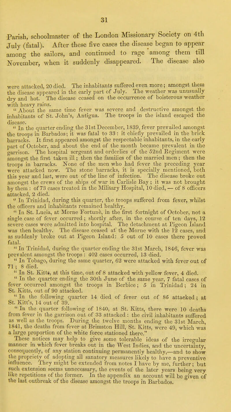 Parish, schoolmaster of the London Missionary Society on 4th July (fatal). After these five cases the disease began to appear among the sailors, and continued to rage among them till November, when it suddenly disappeared. The disease also were attacked, 20 died. The inhabitants suffered even more; amongst them the disease appeai-ed in the early part of July. The weather was unusually dry and hot. The disease ceased on tlie occm-rence of boisterous weather with heavy rains.  About the same time fever was severe and destructive amongst the inhabitants of St. John's, Antigua. The troops in the island escaped the disease.  In the quarter ending the 31st December, 1839, fever prevailed amongst the troops in Barbados; it was fatal to 33 : it chiefly prevailed in the brick barracks. It first appeared amongst the respectable inhabitants, in the early part of October, and about the end of the month became prevalent in the garrison. The hospital sergeant and orderlies of the 52nd Regiment were amongst the first taken ill; then the families of the married men; then the troops in barracks. None of the men who had fever the preceding year were attacked now. The stone barracks, it is specially mentioned, both this year and last, were out of the line of infection. The disease broke out amongst the crews of the ships of war in Carlisle Bay ; it was not brought by them : of 73 cases treated in the IVIilitary Hospital, 10 died, — of 8 officers attacked, 2 died.  In Trinidad, during this quarter, the troops suffered from fever, whilst the officers and inhabitants remained healthy.  In St. Lucia, at Morne Fortune, in the first fortnight of October, not a single case of fever occurred; shortly after, in the course of ten days, 12 severe cases were admitted into hospital. The detachment at Pigeon Island was then healthy. The disease ceased at' the Morne with the 12 cases, and as suddenly broke out at Pigeon Island: 5 out of 10 cases there proved fatal.  In Trinidad, dui'ing the quarter ending the 31st March, 1846, fever was prevalent amongst the troops : 402 cases occurred, 13 died.  In Tobago, during the same quarter, 62 were attacked with fever out of 71; 8 died.  Li St. Kitts, at this time, out of 8 attacked with yellow fever, 4 died.  In the quarter ending the 30th June of the same year, 7 fatal cases of fever occurred amongst the troops in Berbice; 5 in Trinidad; 24 in St. Kitts, out of 90 attacked.  In the following quai'ter 14 died of fever out of 85 attacked; at St. Kitt's, 14 out of 39. In the quarter following of 1840, at St. Kitts, there were 10 deaths from fever in the garrison out of 33 attacked : the civil inhabitants suffered as well as the troops. During the twelve months ending the 31st March, 1841, the deaths from fever at Brimston Hill, St. Kitts, were 49, which was a large proportion of the white force stationed there. These notices may help to give some tolerable ideas of the irregular manner in which fever breaks out in the West Indies, and the uncertainty, consequently, of any station continuing permanently healtliy,—and to show the propriety of adopting all sanatory measures likely to have a preventive influence. They might be extended from notes I have by me, further; but such extension seems unnecessary, the events of the later years being very like repetitions of the former. In the appendix an account will be given of the last outbreak of the disease amongst the troops in Barbados.