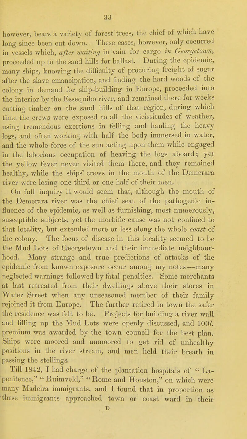 however, bears a variety of forest trees, the chief of which have lono; since been cut down. These cases, however, only occurred in vessels which, after loaiting in vain for cargo in Georgetoion, proceeded up to the sand hills for ballast. During the epidemic, many ships, knowing the difficulty of procuring freight of sugar after the slave emancipation, and finding the hard woods of the colony in demand for ship-building in Europe, proceeded into the interior by the Essequibo river, and remained there for weeks cutting timber on the sand hills of that region, during whicli time the crews were exposed to all the vicissitudes of weather, using tremendous exertions in felling and hauling the heavy logs, and often working with half the body immersed in watei-, and the whole force of the sun acting upon them while engaged in the laborious occupation of heaving the logs aboard; yet the yellow fever never visited them there, and they remained healthy, while the ships' crews in the mouth of the Demerara river were losing one third or one half of their men. On full inquiry it would seem that, although the mouth of the Demerara river was the chief seat of the pathogenic in- fluence of the epidemic, as well as furnishing, most numerously, susceptible subjects, yet the morbific cause was not confined to that locality, but extended more or less along the whole coast of the colony. The focus of disease in this locality seemed to be the Mud Lots of Georgetown and their immediate neighbour- hood. Many strange and true predictions of attacks of the ejiidemic from known exposvire occur among my notes — many neglected warnings followed by fatal penalties. Some merchants at last retreated from their dwellings above their stores in Water Street when any unseasoned member of their family rejoined it from Europe. The further retired in town the safer the residence was felt to be. Projects for building a river wall and filling up the Mud Lots were openly discussed, and 100?. premium was aAvarded by the town council for the best plan. Ships were moored and unmoored to get rid of unhealthy positions in the river stream, and men held their breath in passing the stellings. Till 1842, I had charge of the plantation hospitals of La- penitence, Rulmveld, Rome and Houston, on which were many Madeira immigrants, and I found that in proportion as these immigrants approached town or coast ward in their D