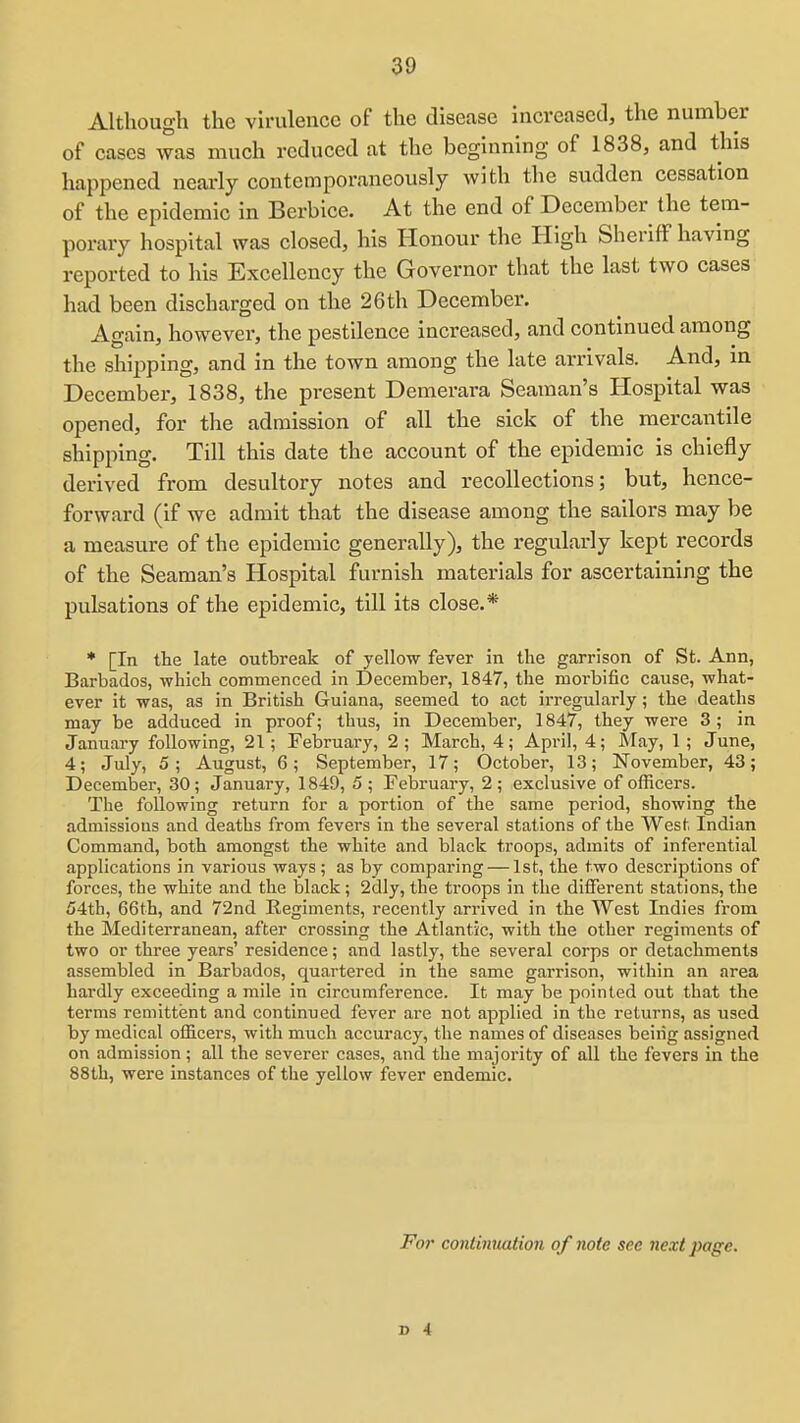 Although the virulence of the disease increased, the number of cases was much reduced at the beginning of 1838, and this happened nearly contemporaneously with the sudden cessation of the epidemic in Berbice. At the end of December the tem- porary hospital was closed, his Honour the High Sheriff having reported to his Excellency the Governor that the last two cases had been discharged on the 26 th December. Again, however, the pestilence increased, and continued among the shipping, and in the town among the late arrivals. And, in December, 1838, the present Demerara Seaman's Hospital was opened, for the admission of all the sick of the mercantile shipping. Till this date the account of the epidemic is chiefly derived from desultory notes and recollections; but, hence- forward (if we admit that the disease among the sailors may be a measure of the epidemic generally), the regularly kept records of the Seaman's Hospital furnish materials for ascertaining the pulsations of the epidemic, till its close.* * [In the late outbreak of yellow fever in the garrison of St. Ann, Barbados, which commenced in December, 1847, the morbific cause, what- ever it was, as in British Guiana, seemed to act irregularly; the deaths may be adduced in proof; thus, in December, 1847, they were 3; in January following, 21; February, 2 ; March, 4; April, 4; May, 1 ; June, 4; July, 5; August, 6; September, 17; October, 13; November, 43; December, 30; January, 1849, 5 ; February, 2 ; exclusive of officers. The following return for a portion of the same period, showing the admissions and deaths from fevers in the several stations of the West Indian Command, both amongst the white and black troops, admits of inferential applications in various ways ; as by comparing — 1st, the two descriptions of forces, the white and the black; 2dly, the troops in the different stations, the 54th, 66th, and 72nd Regiments, recently arrived in the West Indies from the Mediterranean, after crossing the Atlantic, with the other regiments of two or three years' residence; and lastly, the several corps or detachments assembled in Barbados, quartered in the same garrison, within an area hardly exceeding a mile in circumference. It may be pointed out that the terms remittent and continued fever are not applied in the returns, as used by medical officers, with much accuracy, the names of diseases being assigned on admission; all the severer cases, and the majority of all the fevers in the 88th, were instances of the yellow fever endemic. For cordinuaiion of note see next page.