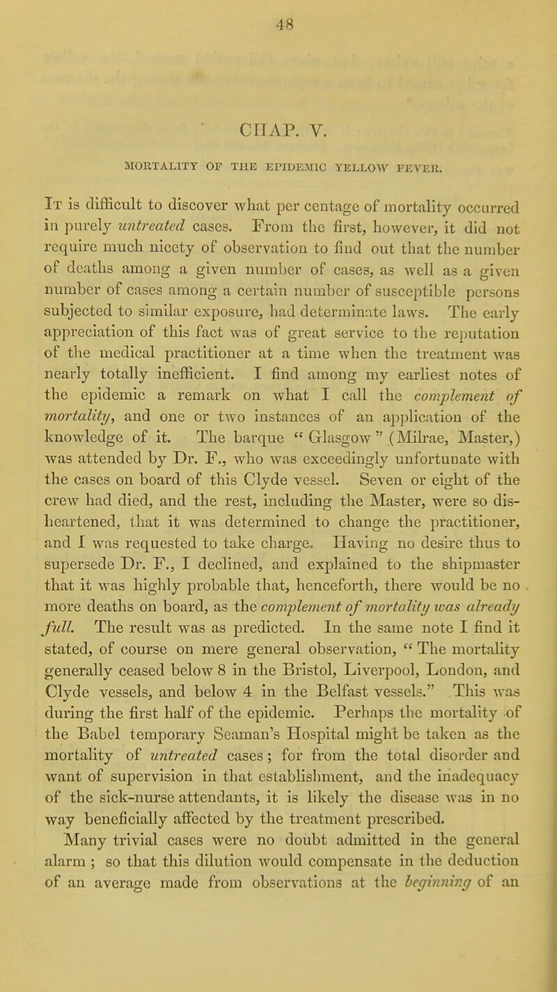 CHAP. V. MORTALITY OF THE EPIDEmC YELLOW FEVER, It is difficult to discover what per centage of mortality occurred in purely untreated cases. From the first, however, it did not require much nicety of observation to find out that the number of deaths among a given number of cases, as well as a given number of cases among a certain number of susceptible persons subjected to similar exposure, had determinate laws. The early appreciation of this fact was of great service to the reputation of the medical practitioner at a time when the treatment was nearly totally inefficient. I find among my earliest notes of the epidemic a remark on what I call the complement of mortality, and one or two instances of an application of the knowledge of it. The barque  Glasgow  (Milrae, Master,) was attended by Dr. F., who was exceedingly unfortunate with the cases on board of this Clyde vessel. Seven or eight of the crew had died, and the rest, including the Master, were so dis- heartened, that it was determined to change the practitioner, and I was requested to take charge. Having no desire thus to supersede Dr. F., I declined, and explained to the shipmaster that it was highly probable that, henceforth, there would be no more deaths on board, as the complement of mortality was already full. The result was as predicted. In the same note I find it stated, of course on mere general observation,  The mortality generally ceased below 8 in the Bristol, Liverpool, London, and Clyde vessels, and below 4 in the Belfast vessels. This was during the first half of the epidemic. Perhaps the mortality of the Babel temporary Seaman's Hospital might be taken as the mortality of untreated cases; for from the total disorder and want of supervision in that establishment, and the inadequacy of the sick-nurse attendants, it is likely the disease was in no way beneficially affected by the treatment prescribed. Many trivial cases were no doubt admitted in the general alarm ; so that this dilution would compensate in the deduction of an average made from observations at the beginning of an