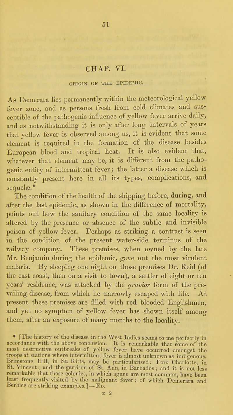 CHAP. VI. ORIGIN OF THE EPrDEjnC. As Demerara lies permanently within the meteorological yellow fever zone, and as persons fresh from cold climates and sus- ceptible of the pathogenic influence of yellow fever arrive daily, and as notwithstanding it is only after long intervals of years that yellow fever is observed among us, it is evident that some element is required in the formation of the disease besides European blood and tropical heat. It is also evident that, whatever that element may be, it is different from the patho- genic entity of intermittent fever; the latter a disease which is constantly present here in all its types, complications, and sequelte.* The condition of the health of the shipping before, during, and after the last epidemic, as shown in the difference of mortality, points out how the sanitary condition of the same locality is altered by the presence or absence of the subtle and invisible poison of yellow fever. Perhaps as striking a contrast is seen in the condition of the present water-side terminus of the railway company. These premises, when owned by the late Mr. Benjamin during the epidemic, gave out the most virulent malaria. By sleeping one night on those premises Dr. E-eld (of the east coast, then on a visit to town), a settler of eight or ten years' residence, was attacked by the gravior form of the pre- vailing disease, from which he narrowly escaped with life. At present these premises are filled with red blooded Englishmen, and yet no symptom of yellow fever has shown Itself among them, after an exposure of many months to the locality. • [The history of the disease in the West Indies seems to me perfectly in accordance with the above conclusion. It is remarkable that some of the most destructive outbreaks of yellow fever have occurred amongst the troops at stations where intermittent fever is almost unknown as indiijeuous. Brimstone Hill, in St. Kitts, may be particidarised; Fort Charlotte, in St. Vincent; and the garrison of St. Ann, in Barbados ; nnd it is not less remarkable that those colonies, in which agues are most common, have been least frequently visited by the malignant fever; of which Demerara and Berbice are striking examples.]—Y.-o.
