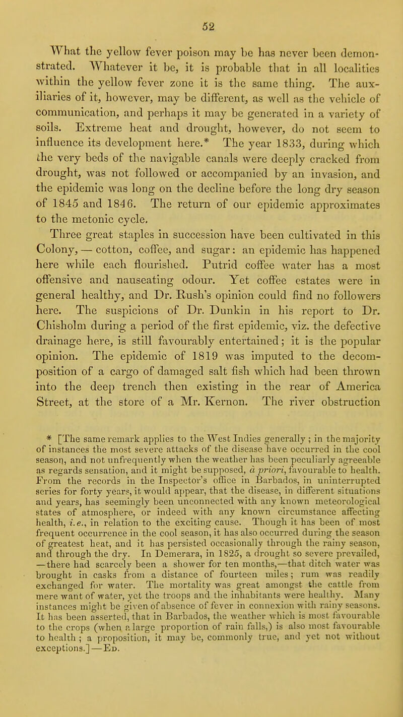 What the yellow fever poison may be has never been demon- strated. Whatever it be, it is probable that in all localities Avithin the yellow fever zone it is the same thing. The aux- iliaries of it, however, may be different, as well as the vehicle of communication, and perhaps it may be generated in a variety of soils. Extreme heat and drought, however, do not seem to influence its development here.* The year 1833, during which the very beds of the navigable canals were deeply cracked fi-om drought, was not followed or accompanied by an invasion, and the epidemic was long on the decline before the long dry season of 1845 and 1846. The i-eturn of our epidemic approximates to the metonic cycle. Three great staples in succession have been cultivated in this Colony, — cotton, coffee, and sugar: an epidemic has happened here while each flourished. Putrid coffee water has a most offensive and nauseating odour. Yet coffee estates were in general healthy, and Dr. Rush's opinion could find no followers here. The suspicions of Dr. Dunkin in his report to Dr. Chisholm during a period of the first epidemic, viz. the defective di'alnage here, is still favourably entertained; it is the popular opinion. The epidemic of 1819 was imputed to the decom- position of a cargo of damaged salt fish which had been thrown into the deep trench then existing in the rear of America Street, at the store of a Mr. Kernon. The river obstruction * [The same remark applies to the West Indies generally ; in the majority of instances the most severe attacks of the disease have occurred in the cool season, and not unfreqiiently when the weather has been peculiarly agreeable as regards sensation, and it might be supposed, d priori, favourable to health. From the records in the Inspector's office in Barbados, in uninterrupted series for forty years, it would ajjpear, that the disease, in different situations and years, has seemingly been unconnected with any known meteorological states of atmosphere, or indeed with any known circumstance affecting health, i.e., in relation to the exciting cause. Though it has been of most frequent occurrence in the cool season, it has also occurred during the season of greatest heat, and it has persisted occasionally through the rainy season, and through the dry. In Demerara, in 1825, a drought so severe prevailed, —there bad scarcely been a shower for ten months,—that ditch water was brought in casks from a distance of fourteen miles; rum was readily exchanged for water. The mortality was great amongst the cattle from mere want of water, yet the troops and (he inhabitants were healthy. Many instances might be given of absence of fever in connexion with rainy seasons. It h;is been asserted, that in Barbados, the weather which is most favourable to the crops (when a large proportion of rain falls,) is also most fiivourable to health ; a proposition, it may be, commonly true, and yet not without exceptions.]—Eu.
