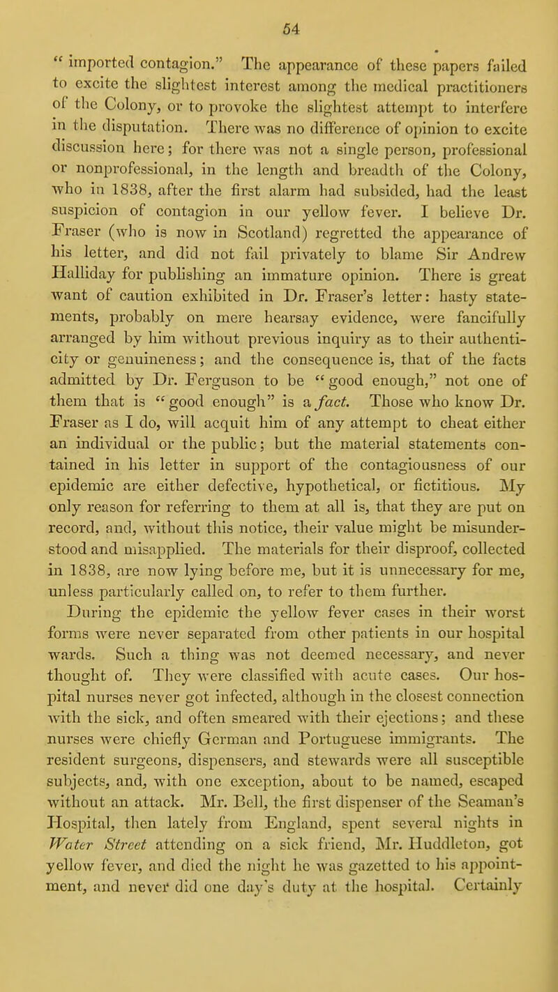  imported contagion. Tlie appearance of these papers failed to excite the slightest interest among the medical practitioners of the Colony, or to provoke the slightest attempt to interfere in the disputation. There wfis no difference of ojjinion to excite discussion here; for there was not a single person, professional or nonprofessional, in the length and breadth of the Colony, Avho in 1838, after the first alarm had subsided, had the least suspicion of contagion in our yellow fever. I believe Dr. Fi-aser (who is now in Scotland) regretted the appearance of his letter, and did not fixil privately to blame Sir Andrew Halliday for publishing an immature opinion. There is great want of caution exhibited in Dr. Fraser's letter: hasty state- ments, probably on mere hearsay evidence, were fancifully arranged by him without previous inquiry as to their authenti- city or genuineness; and the consequence is, that of the facts admitted by Dr. Ferguson to be  good enough, not one of them that is good enough is a, fact. Those who know Dr. Fraser as I do, will acquit him of any attempt to cheat either an individual or the public; but the material statements con- tained in his letter in support of the contagiousness of our epidemic are either defective, hypothetical, or fictitious. My only reason for referring to them at all is, that they are put on record, and, without this notice, their value might be misunder- stood and misapplied. The materials for their disproof, collected in 1838, are now lying before me, but it is unnecessary for me, unless particularly called on, to refer to them further. During the epidemic the yellow fever cases in their worst forms were never separated from other patients in our hospital wards. Such a thing was not deemed necessary, and never thought of. They were classified with acute cases. Our hos- pital nurses never got infected, although in the closest connection Avith the sick, and often smeared with their ejections; and these nurses were chiefly German and Portuguese immigrants. The resident surgeons, dispensers, and stewards were all susceptible subjects, and, with one exception, about to be named, escaped without an attack. Mr. Bell, the first dispenser of the Seaman's Hospital, then lately from England, spent several nights in Water Street attending on a sick friend, Mr. Huddleton, got yellow fevei*, and died the night he was gazetted to his aj^point- ment, and nevei* did one day s duty at the hospital. Certainly