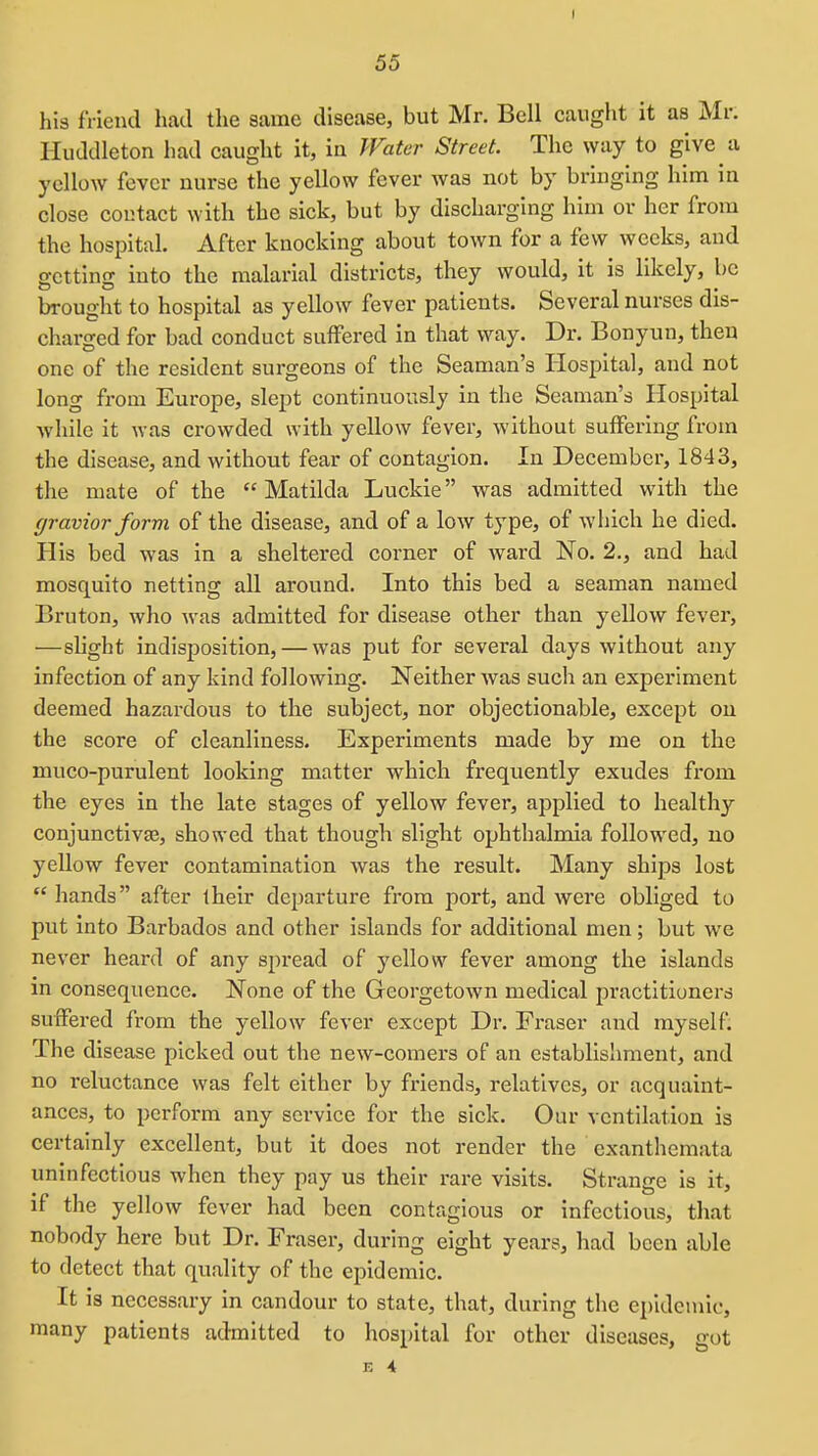 I 55 his friend had the same disease, but Mr. Bell caught it as Mr. Huddleton had caught it, iii Water Street. The way to give a yellow fever nurse the yellow fever was not by bringing him in close contact with the sick, but by discharging him or her from the hospital. After knocking about town for a few weeks, and getting into the malarial districts, they would, it is likely, be brought to hospital as yellow fever patients. Several nurses dis- charged for bad conduct suffered in that way. Dr. Bonyun, then one of the resident surgeons of the Seaman's Plospital, and not long fi-om Europe, slept continuously in the Seaman's Hospital while it was crowded with yellow fever, without suffering from the disease, and without fear of contagion. In December, 1843, the mate of the Matilda Luckie was admitted with the gravior form of the disease, and of a low type, of which he died. His bed was in a sheltered corner of ward No. 2., and had mosquito netting all around. Into this bed a seaman named Bruton, who was admitted for disease other than yellow fever, —slight indisposition, — was put for several days without any infection of any kind following. Neither was such an experiment deemed hazardous to the subject, nor objectionable, except ou the score of cleanliness. Experiments made by me on the muco-purulent looking matter which frequently exudes from the eyes in the late stages of yellow fever, applied to healthy conjunctivae, showed that though slight ophthalmia followed, no yellow fever contamination was the result. Many ships lost  hands after iheir departure from port, and were obliged to put into Barbados and other islands for additional men; but we never heard of any spread of yellow fever among the islands in consequence. None of the Georgetown medical practitioners suffered from the yellow fever except Dr. Eraser and myself. The disease picked out the new-comers of an establishment, and no reluctance was felt either by friends, relatives, or acquaint- ances, to perform any service for the sick. Our ventilation is certainly excellent, but it does not render the exanthemata uninfectlous when they pay us their rare visits. Strange is it, if the yellow fever had been contagious or infectious, that nobody here but Dr. Eraser, during eight years, had been able to detect that quality of the epidemic. It is necessary in candour to state, that, during the epidemic, many patients admitted to hospital for other diseases, got