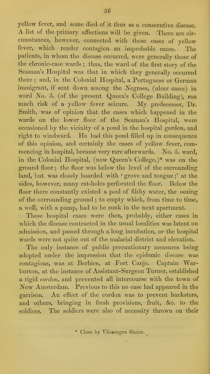 yellow fever, and some died of it thus as a consecutive disease. A list of the primary affections will be given. There are cir- cumstances, however, connected with these cases of yellow fever, which render contagion an improbable cause. The patients, in whom the disease occurred, were generally those of the chronic-case wards ; thus, the ward of the first story of the Seaman's Hospital was that in which they generally occurred there ; and, in the Colonial Hospital, a Portuguese or German immigrant, if sent down among the Negroes, (ulcer cases) in ward No. 5. (of the present Queen's College Building), ran much risk of a yellow fever seizure. My predecessor. Dr. Smith, was of opinion that the cases which happened in the wards on the lower floor of the Seaman's Hospital, were occasioned by the vicinity of a pond in the hospital garden, and right to windward. He had this pond filled up in consequence of this opinion, and certainly the cases of yellow fever, com- mencing in hospital, became very rare afterwards. No. 5. ward, in the Colonial Hospital, (now Queen's College,)* was on the ground floor; the floor was below the level of the surrounding land, but was closely boarded with ' grove and tongue ;' at the sides, however, many rat-holes perforated the floor. Below the floor there constantly existed a pool of filthy water, the oozing of the surrounding groiind; to empty which, from time to time, a well, with a pump, had to be sunk in the next apartment. These hospital cases were then, probably, either cases in which the disease contracted in the usual localities was latent on admission, and passed through a long incubation, or the hospital wards were not quite out of the malarial district and elevation. The only instance of public precautionary measures being adopted under the impression that the epidemic disease was contagious, was at Berbice, at Fort Canje. Captain War- burton, at the instance of Assistant-Surgeon Turner, established a rigid cordon, and prevented all intercourse with the town of New Amsterdam. Pi'cvious to this no case had appeared in the garrison. An effect of the cordon was to prevent hucksters, and others, bringing in fresh provisions, fruit, &c. to the soldiers. The soldiers were also of necessity thrown on their * Close by Vlisscngcn Sluice.