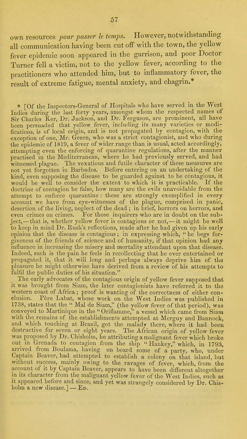own resources pour passer le temps. However, notwithstanding all communication having been cut off with the town, the yellow fever epidemic soon appeared in the garrison, and poor Doctor Turner fell a victim, not to the yellow fever, according to the practitioners who attended him, but to inflammatory fever, the result of extreme fatigue, mental anxiety, and chagrin.* * [Of the Inspectors-General of Hospitals who have served in the West Indies during the last forty years, amongst whom the respected names of Sir Charles Ker, Dr. Jackson, and Dr. Ferguson, are prominent, all have been persuaded that yellow fever, including its many varieties or modi- fications, is of local origin, and is not propagated by contagion, with the exception of one, Mr. Green, who was a strict contagionist, and who during the epidemic of 1819, a fever of wider range than is usual, acted accordingly, attempting even the enforcing of quarantine regulations, after the manner practised in the Mediterranean, where he had previously served, and had witnessed plague. The vexatious and futile character of these measures are not yet forgotten in Barbados. Before entering on an undertaking of the kind, even supposing the disease to be guarded against to be contagious, it would be well to consider the extent to which it is practicable. If the doctrine of contagion be false, how many are the evils unavoidable from the attempt to enforce quarantine : these are strongly exemplified in every account we have from eye-witnesses of the plague, comprised in panic, desertion of the living, neglect of the dead ; in brief, horrors on horrors, and even crimes on crimes. For those inquirers who are in doubt on the sub- ject,— that is, whether yellow fever is contagious or not,— it might be well to keep in mind Dr. Rush's reflections, made after he had given up his early opinion that the disease is contagious; in expressing which,  he begs for- giveness of the friends of science and of humanity, if that opinion had any influence in increasing the misery and mortality attendant upon that disease. Indeed, such is the pain he feels in recollecting that he ever entertained or propagated it, that it will long and perhaps always deprive him of the pleasure he might otherwise have derived from a review of his attempts to fulfil the public duties of his situation. The early advocates of the contagious origin of yellow fever supposed that it was brought from Siam, the later contagionists have referred it to the western coast of Africa ; proof is wanting of the correctness of either con- clusion. Pere Labat, whose work on the West Indies was published in 1738, states that the  Mai de Siam, (the yellow fever of that period), was conveyed to Martinique in the  Oriflamme, a vessel which came from Siam with tlie remains of the establishments attempted at Merguy and Bannock, and which touching at Brazil, got the malady there, where it had been destructive for seven or eight years. The African origin of yellow fever was proposed by Dr. Chisholm, he attributing a malignant fever which broke out in Grenada to contagion from the ship  Hankey, which, in 1793, arrived from Boulama, having on board some of a party, who, under Captain Beaver, had attempted to establish a colony on that island, but without success, mainly owing to the ravages of fever, which, from the account of it by Captain Beaver, appears to have been different altogether in its character from the malignant yellow fever of the West Indies, such as it appeared before and since, and yet was strangely considered by Dr. Chis- holm a new disease.] — Ed.