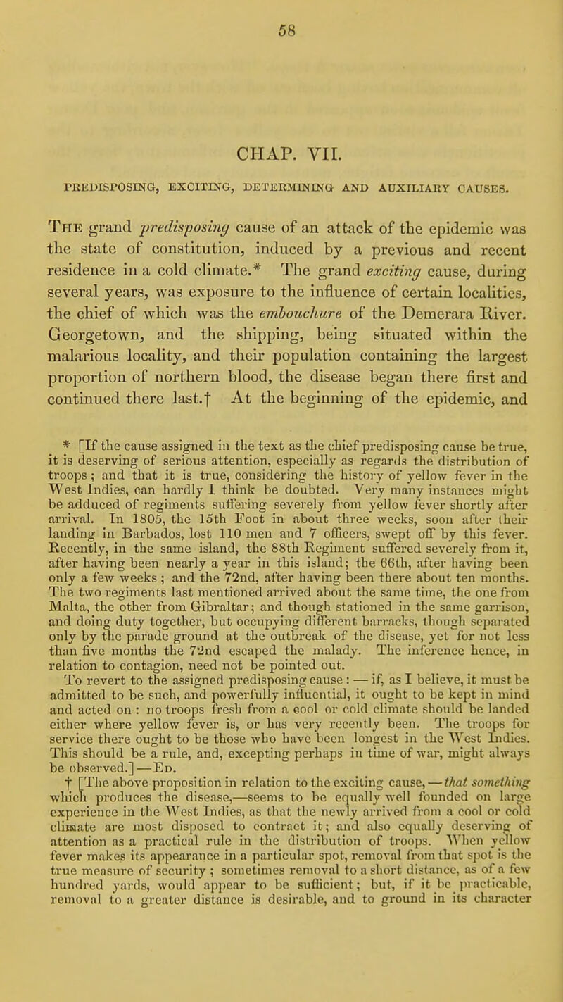 CHAP. VIL PREDISPOSING, EXCITING, DETERMINING AND AUXILIARY CAUSES. The grand predisposing cause of an attack of the epidemic was the state of constitution, induced by a previous and recent residence in a cold climate.* The grand exciting cause, during several years, was exposure to the influence of certain locaUtics, the chief of which was the embouchure of the Demerara liiver. Georgetown, and the shipping, being situated within the malarious locality, and their population containing the largest proportion of northern blood, the disease began there first and continued there last.f At the beginning of the epidemic, and * [If the cause assigned in the text as the chief pi*edisposing cause be true, it is deserving of serious attention, especially as regards the distribution of troops ; and that it is true, considering the history of yellow fever in the West Indies, can hardly I think be doubted. Very many instances might be adduced of regiments suffering severely from yellow fever shortly after arrival. Tn 1803, the 15th Foot in about three weeks, soon after their landing in Barbados, lost 110 men and 7 officers, swept off by this fever. Recently, in the same island, the 88th Regiment suffered severely from it, after having been nearly a year in this island; the 66th, after having been only a few weeks ; and the 72nd, after having been there about ten months. The two regiments last mentioned arrived about the same time, the one from Malta, the other from Gibraltar; and though stationed in the same garrison, and doing duty together, but occupying different barracks, though separated only by the parade ground at the outbreak of the disease, yet for not less than five months the 7'2nd escaped the malady. The inference hence, in relation to contagion, need not be pointed out. To revert to the assigned predisposing cause: — if, as I believe, it must be admitted to be such, and powerfully influential, it ought to be kept in mind and acted on : no troops fresh from a cool or cold climate should be landed either where yellow fever is, or has very recently been. The troops for service there ought to be those who have been longest in the West Indies. This should be a rule, and, excepting perhaps in time of war, might always be observed.]—Ed. f [The above proposition in relation to the exciting cause, — that something which produces the disease,—seems to be equally well founded on large experience in the West Indies, as that the newly arrived from a cool or cold climate are most disposed to contract it; and also equally deserving of attention as a practical rule in the distribution of troops. When yellow fever makes its appearance in a particular spot, removal from that spot is the true measure of security ; sometimes removal to a short distance, as of a few hundred yards, would appear to be sufficient; but, if it be jn-acticablc, removal to a greater distance is desirable, and to ground in its character