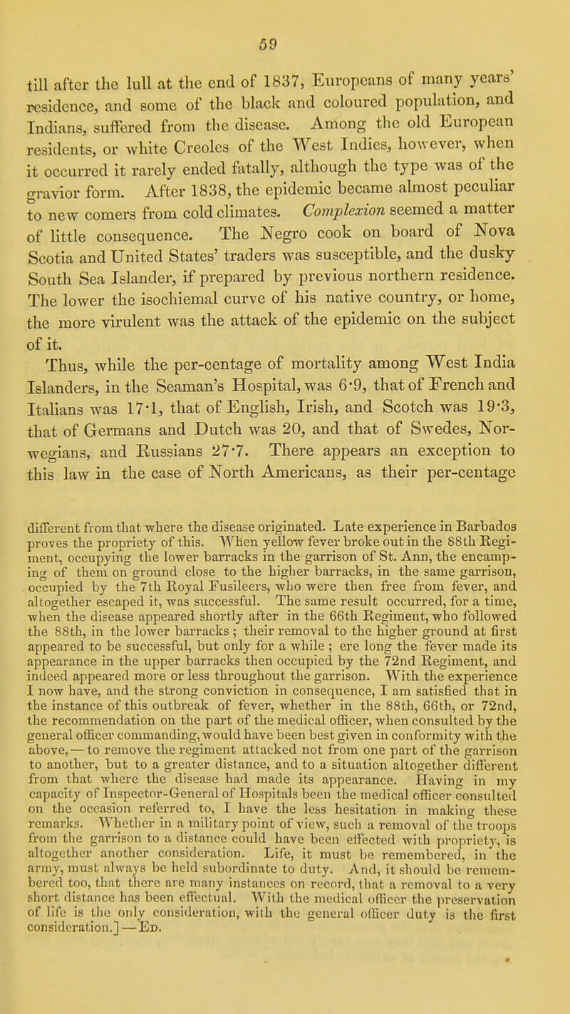 till after the lull at the end of 1837, Europeans of many years' residence, and some of the black and coloured population, and Indians, suffered from the disease. Among the old European residents, or white Creoles of the West Indies, however, when it occurred it rarely ended fatally, although the type was of the ffravior form. After 1838, the epidemic became almost peculiar to new comers from cold climates. Complexion seemed a matter of little consequence. The Negro cook on board of Nova Scotia and United States' traders was susceptible, and the dusky South Sea Islander, if prepared by previous northern residence. The lower the isochiemal curve of his native country, or home, the more virulent was the attack of the epidemic on the subject of it. Thus, while the per-centage of mortality among West India Islanders, in the Seaman's Hospital, was 6-9, that of Erench and Italians was 17'1, that of English, Irish, and Scotch was 19-3, that of Germans and Dutch was 20, and that of Swedes, Nor- wegians, and Russians 27'7. There appears an exception to this law in the case of North Americans, as their per-centage different from that where the disease originated. Late experience in Barbados proves the propriety of this. When yellow fever broke out in the 88th Regi- ment, occupying the lower barracks in the garrison of St. Ann, the encamp- ing of them on ground close to the higher barracks, in the same garrison, occupied by the 7th Royal Fusileers, who were then free from fever, and altogether escaped it, was successful. The same result occurred, for a time, when the disease appeared shortly after in the 66th Regiment, who followed the 88th, in the lower barracks ; their removal to the higher ground at first appeared to be successful, but only for a while ; ere long the fever made its appearance in the upper barracks then occupied by the 72nd Regiment, and indeed appeared more or less throughout the garrison. With the experience I now have, and the strong conviction in consequence, I am satisfied that in the instance of this outbreak of fever, whether in the 88th, 66th, or 72nd, the recommendation on the part of the medical officer, when consulted by the general officer commanding, would have been best given in conformity with the above, — to remove the regiment attacked not from one part of the garrison to another, but to a greater distance, and to a situation altogether diffei-ent from that where the disease had made its appearance. Having in my capacity of Inspector-General of Hospitals been the medical officer consiilted on the occasion referred to, I have the lesis hesitation in making these remarks. Whether in a military point of view, such a removal of the troops from tlie garrison to a distance could have been effected with propriety, is altogether another consideration. Life, it must be remembered, in the army, must always be held subordinate to duty. And, it sliould be remem- bered too, that there are many instances on record, that a removal to a very short distance has been effectual. With the medical oflicer the ]ireservation of life is tlie only consideration, with the general officer duty is the first consideration.] — Ed.