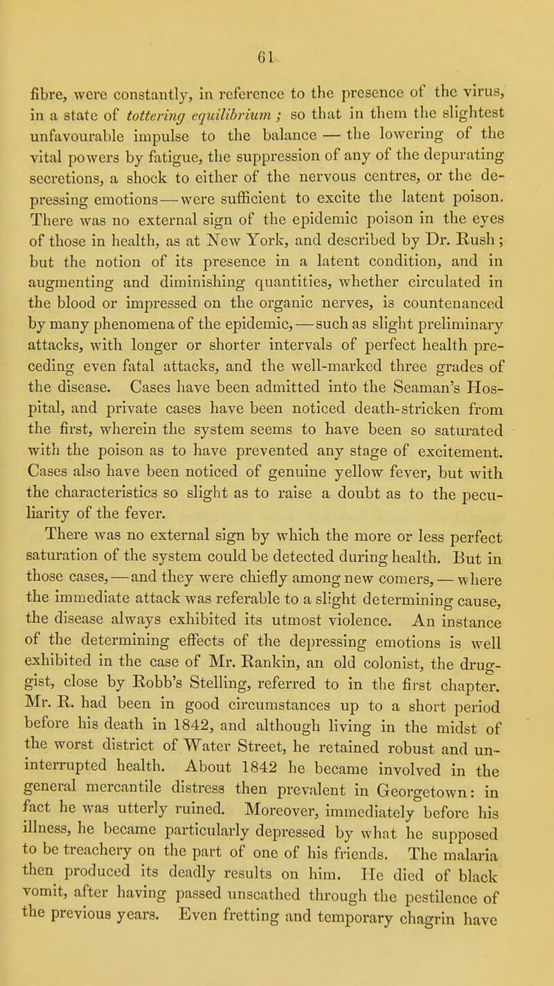 fibre, were constantly, in reference to the presence of the virus, in a state of tottering equilibrium ; so that in them the slightest unfavourable impulse to the balance — the lowering of the vital powers by fatigue, the suppression of any of the depurating secretions, a shock to either of the nervous centres, or the de- pi-essing emotions — were sufficient to excite the latent poison. There was no external sign of the epidemic poison in the eyes of those in health, as at ]New York, and described by Dr. Rush ; but the notion of its presence in a latent condition, and in augmenting and diminishing quantities, whether circulated in the blood or impressed on the organic nerves, is countenanced by many phenomena of the epidemic,—such as slight preliminary attacks, with longer or shorter intervals of perfect health pre- ceding even fatal attacks, and the well-marked three grades of the disease. Cases have been admitted into the Seaman's Hos- pital, and private cases have been noticed death-stricken from the first, wherein the system seems to have been so satiu'ated with the poison as to have prevented any stage of excitement. Cases also have been noticed of genuine yellow fever, but with the characteristics so slight as to raise a donbt as to the pecu- liarity of the fever. There was no external sign by which the more or less perfect saturation of the system could be detected during health. But in those cases, — and they were chiefly among new comers, — where the immediate attack was referable to a slight determining cause, the disease always exhibited its utmost violence. An instance of the determining effects of the depressing emotions is well exhibited in the case of Mr. Rankin, an old colonist, the drug- gist, close by Robb's Stelling, referred to in the first chapter. Mr. R. had been in good circumstances up to a short period before his death in 1842, and although living in the midst of the worst district of Water Street, he retained robust and un- interrupted health. About 1842 he became involved in the general mercantile distress then prevalent in Georgetown: in fact he was utterly ruined. Moreover, immediately before his illness, he became particularly depressed by what he supposed to be treachery on the part of one of his friends. The malaria then produced its deadly results on him. He died of black vomit, after having passed unscathed through the pestilence of the previous years. Even fretting and temporary chagrin have