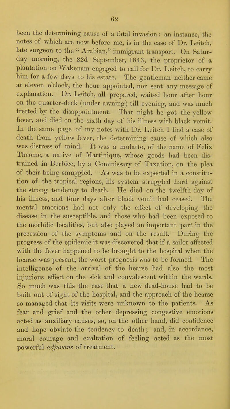 G2 been the determining canae of a fatal invasion: an instance, the notes of whicli arc now before me, is in the case of Dr. Leitch, late surgeon to the  Arabian, immigrant transport. On Satur- day morning, the 22d September, 1843, the proprietor of a plantation on Wakenam engaged to call for Dr. Leitch, to carry him for a few days to his estate. The gentleman neither came at eleven o'clock, the hour appointed, nor sent any message of explanation. Dr. Leitch, all prepared, waited hour after hour on the quarter-deck (under awning) till evening, and was much fretted by the disappointment. That night he got the yellow fever, and died on the sixth day of his illness with black vomit. In the same page of my notes with Dr. Leitch I find a case of death from yellow fever, the determining cause of which also was distress of mind. It was a mulatto, of the name of Felix Theome, a native of Martinique, whose goods had been dis- trained in Berbice, by a Commissary of Taxation, on the plea of their being smuggled. As was to be expected in a constitu- tion of the tropical regions, his system struggled hard against the strong tendency to death. He died on the twelfth day of his illness, and four days after black vomit had ceased. The mental emotions had not only the effect of developing the disease in the susceptible, and those who had been exposed to the morbific localities, but also played an important part in the precession of the symptoms and on the result. During the progress of the epidemic it was discovered that if a sailor affected with the fever happened to be brought to the hospital when the hearse was present, the worst prognosis was to be formed. The intelligence of the arrival of the hearse had also the most injurious effect on the sick and convalescent within the wards. So much was this the case that a new dead-house had to be built out of sight of the hospital, and the approach of the hearse so managed that its visits were unknown to the patients. As fear and grief and the other depressing congestive emotions acted as auxiliary causes, so, on the other hand, did confidence and hope obviate the tendency to death; and, in accordance, moral courage and exaltation of feeling acted as the most powerful adjuvans of treatment.
