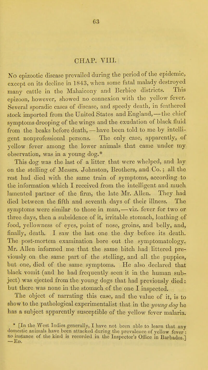 CHAP. VIII. No epizootic disease prevailed during the period of the epidemic, except on its decline in 1843, when some fatal malady destroyed many cattle in the Mahaicony and Berbice districts. This epizoon, however, showed no connexion with the yellow fever. Several sporadic cases of disease, and speedy death, in feathered stock imported from the United States and England,—the chief symptoms drooping of the wings and the exudation of black fluid from the beaks before death,—have been told to me by intelli- gent nonprofessional persons. The only case, apparently, of yellow fever among the lower animals that came under my observation, was in a young dog.* This dog was the last of a litter that were whelped, and lay on the steUing of Messrs. Johnston, Brothers, and Co.; all the rest had died with the same train of symptoms, according to the information which I received from the intelligent and much lamented partner of the firm, the late Mr, Allen. They had died between the fifth and seventh days of their illness. The symptoms were similar to those in man, — viz. fever for two or three days, then a subsidence of it, irritable stomach, loathing of food, yellowness of eyes, point of nose, groins, and belly, and, finally, death. I saw the last one the day before its death. The post-mortem examination bore out the symptomatology. Mr. Allen informed me that the same bitch had littered pre- viously on the same part of the stelling, and all the puppies, but one, died of the same symptoms. He also declared that black vomit (and he had frequently seen it in the human sub- ject) was ejected from the young dogs that had previously died: but there was none in the stomach of the one I inspected. The object of narrating this case, and the value of it, is to show to the pathological experimentalist that in the young dog he has a subject apparently susceptible of the yellow fever malaria. * [In the West Indies generally, I have not been able to learn that any domestic animals have been attacked during the prevalence of yellow fever : no instance of the kind is recorded in the Inspector's OlRce in Barbados.] — Ed.