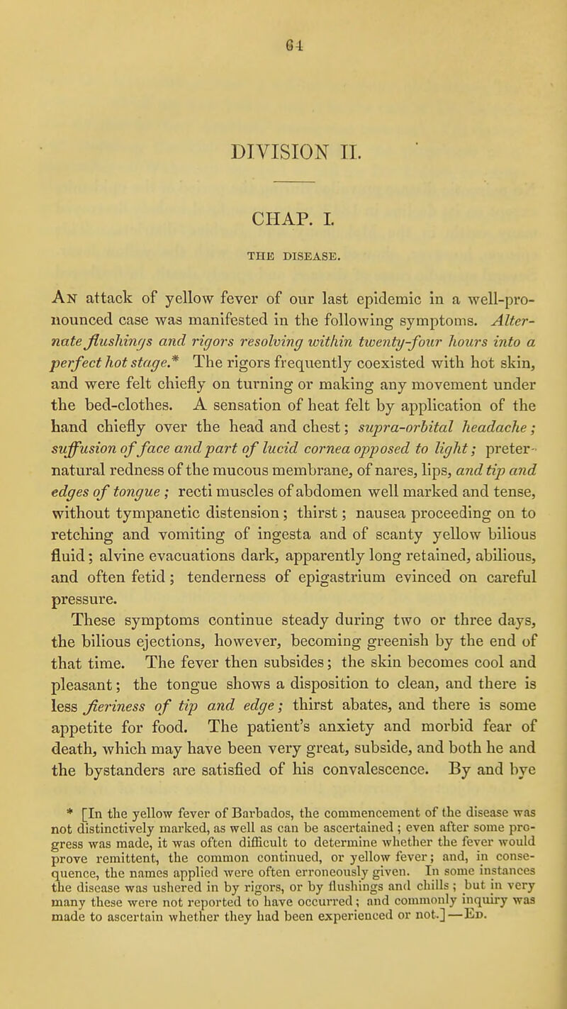 84 DIVISION 11. CHAP. 1. THE DISEASE. An attack of yellow fever of our last epidemic in a well-pi'o- iiounced case was manifested in the following symptoms. Alter- nate jiusliinfjs and rigors resolving icithin twenty-four hours into a perfect hot stage * The rigors frequently coexisted with hot skin, and were felt chiefly on turning or making any movement under the bed-clothes. A sensation of heat felt by application of the hand chiefly over the head and chest; supra-orbital headache; suffusion of face and part of lucid cornea opposed to light; preter- natural redness of the mucous membrane, of nares, lips, and tip and edges of tongue ; recti muscles of abdomen well marked and tense, without tympanetic distension; thirst; nausea proceeding on to retching and vomiting of ingesta and of scanty yellow bilious fluid; alvine evacuations dark, apparently long retained, abilious, and often fetid; tenderness of epigastrium evinced on careful pressure. These symptoms continue steady during two or three days, the bilious ejections, however, becoming greenish by the end of that time. The fever then subsides; the skin becomes cool and pleasant; the tongue shows a disposition to clean, and there is less Jieriness of tip and edge; thirst abates, and there is some appetite for food. The patient's anxiety and morbid fear of death, which may have been very great, subside, and both he and the bystanders are satisfied of his convalescence. By and bye * [In the yellow fever of Barbados, the commencement of the disease was not distinctively marked, as well as can be ascertained ; even after some pro- gress was made, it was often difficult to determine whether the fever would prove remittent, the common continued, or yellow fever; and, in conse- quence, the names applied were often erroneously given. In some instances the disease was ushered in by rigors, or by flushings and chills ; but in very many these were not reported to have occurred; and commonly inquiry was made to ascertain whether they had been experienced or not.]—Ed.