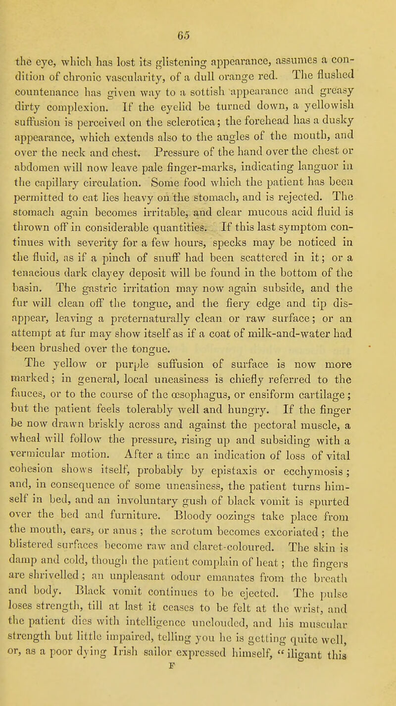 the eye, which has lost its glistcnhig appearance, assumes a con- dition of chronic vascularity, of a dull orange red. The flushed countenance has given way to a sottish appearance and greasy dirty complexion. If the eyelid be turned down, a yellowish sulFusion is perceived on the sclerotica; the forehead has a dusky appearance, which extends also to the angles of the mouth, and over the neck and chest. Pressure of the hand over the chest or abdomen will now leave pale finger-marks, indicating languor in the capillary cii'cuiation. Some food which the patient has been permitted to eat lies heavy on the stomach, and is rejected. The stomach again becomes irritable, and clear mucous acid fluid is thrown off in considerable quantities. If this last symptom con- tinues with severity for a few hours, specks may be noticed in the fluid, as if a pinch of snuff had been scattered in it; or a tenacious dark clayey deposit Avill be found in the bottom of the basin. The gastric irritation may now again subside, and the fur will clean off the tongue, and the fiery edge and tip dis- appear, leaving a preternaturally clean or raw surface; or an attempt at fur may show itself as if a coat of milk-and-water had been brushed over the tongue. The yellow or purple suffusion of surface is now more marked; in general, local uneasiness is chiefly referred to the fauces, or to the course of the oesophagus, or ensiform cartilage; but the patient feels tolerably well and hungry. If the finger be now drawn briskly across and against the pectoral muscle, a wheal will follow the pressure, rising up and subsiding with a vermicular motion. After a time an indication of loss of vital cohesion shows itself, probably by epistaxis or ecchymosis; and, in consequence of some uneasiness, the patient turns him- self in bed, and an involuntary gush of black vomit is spurted over the bed and furniture. Bloody oozings take place from the mouth, ears, or anus ; the scrotum becomes excoriated; the blistered surfaces become raw and claret-coloured. The skin is damp and cold, though the patient complain of heat; the fingei-s are shrivelled; an unpleasant odour emanates from the breath and body. Black vomit continues to be ejected. The juilse loses strength, till at last it ceases to be felt at the wrist, and the patient dies with intelligence unclouded, and his muscular strength but little impaired, telling you he is getting quite well, or, as a poor dying Irish sailor expressed himself, iligant this