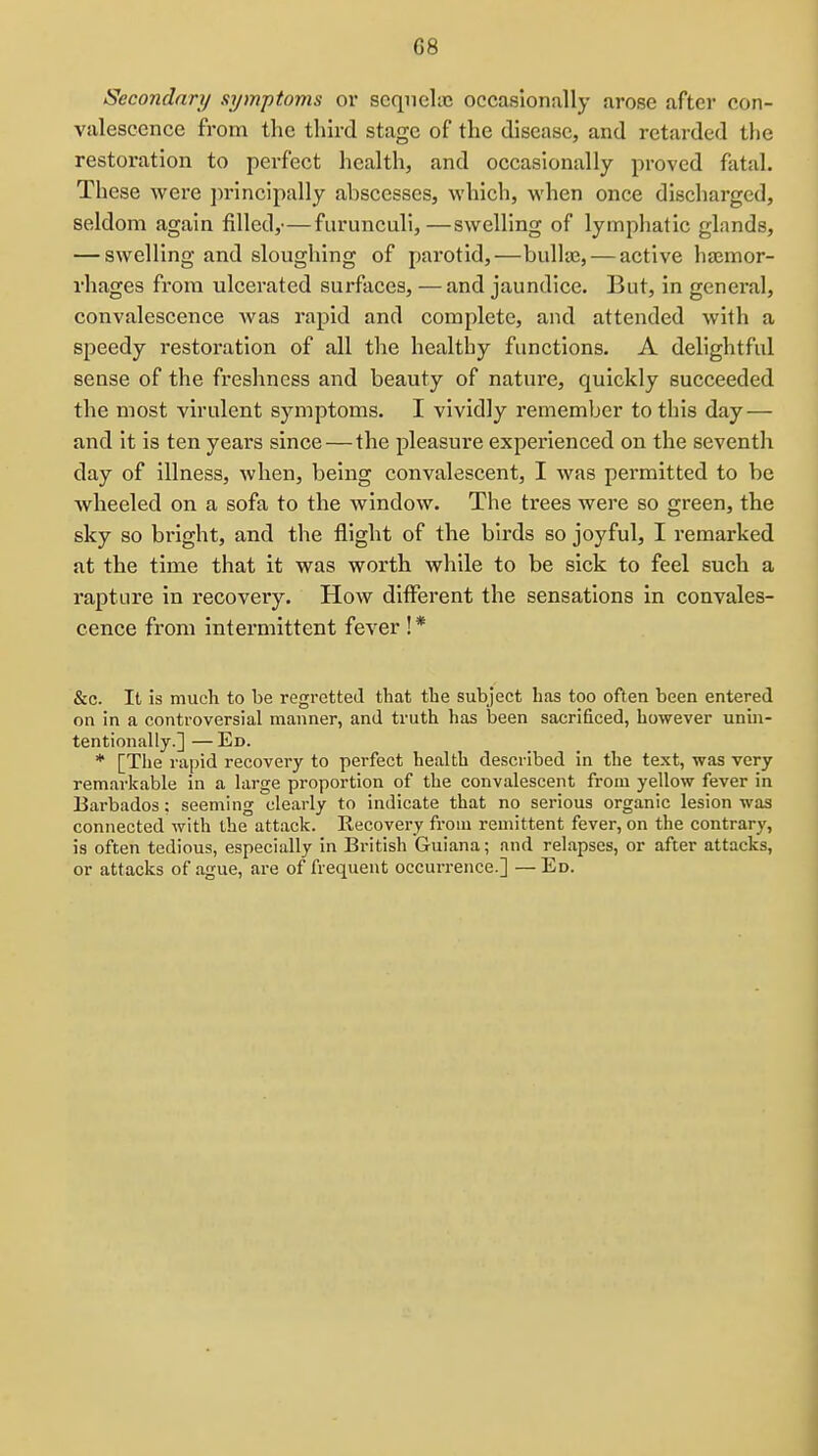 G8 Secondary symptoms or scqiielic occasionally arose after con- valescence from the third stage of the disease, and retarded the restoration to perfect health, and occasionally proved fatal. These were jn-incipally abscesses, which, when once discharged, seldom again filled,— fiirunculi,—swelling of lymphatic glands, — swelling and sloughing of parotid,—bulla}, — active hajmor- rhages from ulcerated surfaces, — and jaundice. But, in general, convalescence Avas rapid and complete, and attended with a speedy restoration of all the healthy functions. A delightful sense of the freshness and beauty of nature, quickly succeeded the most virulent symptoms. I vividly remember to this day — and it is ten years since — the pleasure experienced on the seventh day of illness, when, being convalescent, I was permitted to be wheeled on a sofa to the window. The trees were so green, the sky so bright, and the flight of the birds so joyful, I remarked at the time that it was worth while to be sick to feel such a rapture in recovery. How different the sensations in convales- cence from intermittent fever ! * &c. It is much to be regretted that the subject has too often been entered on in a controversial manner, and truth has been sacrificed, however unin- tentionally.] — Ed. * [The rapid recovery to perfect health described in the text, was very remarkable in a large proportion of the convalescent from yellow fever in Barbados; seeming clearly to indicate that no serious organic lesion was connected with the attack. Recovery from remittent fever, on the contrary, is often tedious, especially in British Guiana; and relapses, or after attacks, or attacks of ague, are of frequent occurrence.] —Ed.