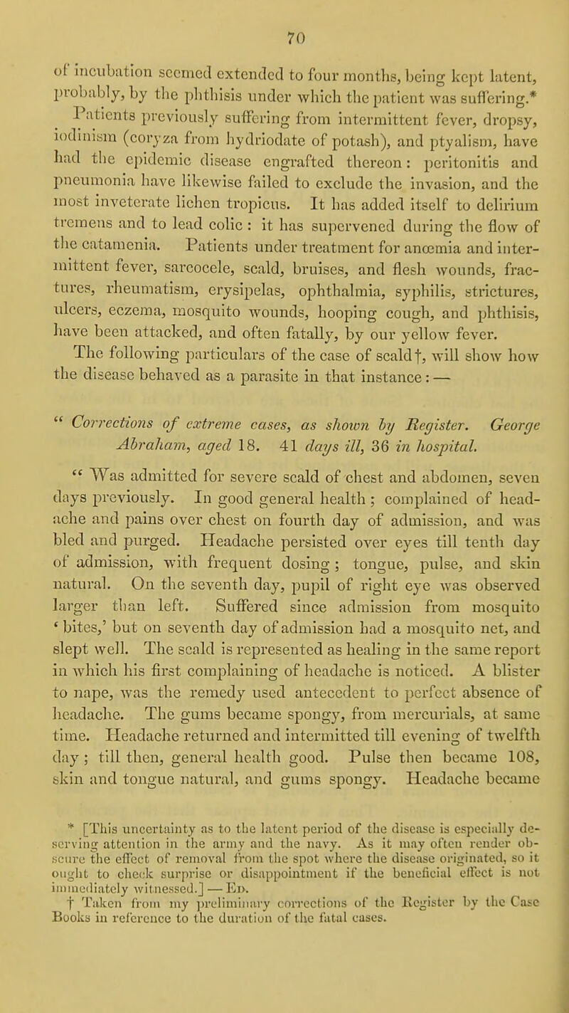 of incubation seemed extended to four months, being kept latent, probably, by the phthisis under which the patient was suffering * Patients previously suffering from intermittent fever, dropsy, lodinism (corjza from hydriodate of potash), and ptyalism, have had the epidemic disease engrafted thereon: peritonitis and pneumonia have likewise failed to exclude the invasion, and the most inveterate lichen tropicus. It has added itself to delirium tremens and to lead colic : it has supervened during the flow of the catamenia. Patients under treatment for anoemia and inter- mittent fever, sarcocele, scald, bruises, and flesh wounds, frac- tures, rheumatism, erysipelas, ophthalmia, syphilis, strictures, ulcers, eczema, mosquito Avounds, hooping cough, and phthisis, have been attacked, and often fatally, by our yellow fever. The following particulars of the case of scald f, will show how the disease behaved as a parasite in that instance: —  Corrections of extreme cases, as shown hy Register. George Abraham, aged 18. 41 days ill, 36 in hospital.  Was admitted for severe scald of chest and abdomen, seven days previously. In good general health ; complained of head- ache and pains over chest on fourth day of admission, and was bled and purged. Headache persisted over eyes till tenth day of admission, with frequent dosing; tongue, pulse, and skin natural. On the seventh day, pupil of right eye was observed larger than left. Suffered since admission from mosquito ' bites,' but on seventh day of admission had a mosquito net, and slept well. The scald is represented as healing in the same report in which his first complaining of headache is noticed. A blister to nape, was the remedy used antecedent to perfect absence of headache. The gums became spongy, from mercurials, at same time. Headache returned and intermitted till evenina; of twelfth day; till then, general health good. Pulse then became 108, skin and tongue natural, and gums spongy. Headache became * [This uncertainty as to the latent period of the disease is especially de- serving attention in the army and the navy. As it may often render ob- scure tiie efi'ect of removal from the spot where the disease originated, so it ought to check surprise or disappointment if the beneficial effect is not immediately witnessed.] — Ei>. t Taken from my ])rclimiiiary corrections of the Register by the Case Books in reference to the duration of the fatal cases.