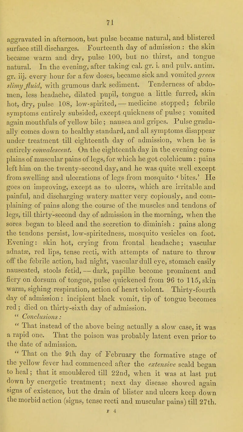 aggravated in afternoon, but pulse became natural, and blistered surfoce still discharges. Fourteenth day of admission : the skin became warm and dry, pulse 100, but no thirst, and tongue natural. In the evening, after taking cal. gr. i. and pulv. antim. gr. iij. every hour for a few doses, became sick and vomited ^rcera slhmj fluid, with grumous dark sediment. Tenderness of abdo- men, less headache, dilated pupil, tongue a little furred, skin hot, dry, pulse 108, low-spirited, — medicine stopped; febrile symptoms entirely subsided, except quickness of pulse ; vomited again mouthfuls of yellow bile ; nausea and gripes. Pulse gradu- ally comes down to healthy standard, and all symptoms disappear under treatment till eighteenth day of admission, when he is entirely convalescent. On the eighteenth day in the evening com- plains of muscular pains of legs, for which he got colchicum : pains left him on the twenty-second day, and he was quite well except from swelling and ulcerations of legs from mosquito ' bites.' He goes on improving, except as to ulcers, which are irritable and painful, and discharging watery matter very copiously, and com- plaining of pains along the course of the muscles and tendons of legs, till thirty-second day of admission in the morning, when the sores began to bleed and the secretion to diminish: pains along the tendons persist, low-spiritedness, mosquito vesicles on foot. Evening: skin hot, crying from frontal headache; vascular adnatas, red lips, tense recti, with attempts of nature to throw off the febrile action, bad night, vascular dull eye, stomach easily nauseated, stools fetid, — dark, papillre become prominent and fiery on dorsum of tongue, pulse quickened from 96 to 115, skin warm, sighing respiration, action of heart violent. Thirty-fourth day of admission: incipient black vomit, tip of tongue becomes red ; died on thirty-sixth day of admission.  Conclusions:  That instead of the above being actually a slow ease, it was a rapid one. That the poison was probably latent even prior to the date of admission.  That on the 9th day of February the formative stage of the yellow fever had commenced after the extensive scald began to heal; that it smouldered till 22nd, when it was at last put down by energetic treatment; next day disease showed again signs of existence, but the drain of blister and ulcers keep down the morbid action (signs, tense recti and muscular pains) till 27th.