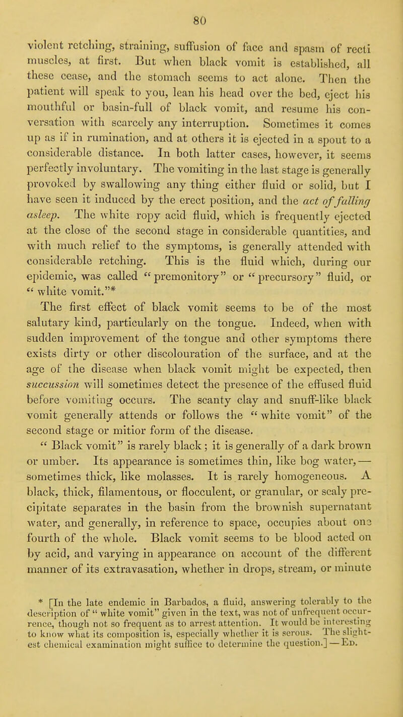violent retching, straining, suffusion of face and spasm of recti muscles, at first. But when black vomit is established, all these cease, and the stomach seems to act alone. Then the patient will speak to you, lean his head over the bed, eject his mouthful or basin-full of black vomit, and resume his con- versation with scarcely any interruption. Sometimes it comes up as if in rumination, and at others it is ejected in a spout to a considerable distance. In both latter cases, however, it seems perfectly involuntary. The vomiting in the last stage is generally provoked by swallowing any thing either fluid or solid, but I have seen it induced by the erect position, and the act of falling asleep. The white ropy acid fluid, which is frequently ejected at the close of the second stage in considerable quantities, and with much relief to the symptoms, is generally attended with considerable retching. This is the fluid which, during our epidemic, was called premonitory or precursory fluid, or  white vomit.* The first effect of black vomit seems to be of the most salutary kind, particularly on the tongue. Indeed, when with sudden improvement of the tongue and other symptoms there exists dirty or other discolouration of the surface, and at the age of the disease when black vomit might be expected, then succussion will sometimes detect the presence of the effused fluid before vomiting occurs. The scanty clay and snuff-like black vomit generally attends or follows the white vomit of the second stage or mitior form of the disease.  Black vomit is rarely black ; it Is generally of a dark brown or umber. Its appearance is sometimes thin, like bog water,— sometimes thick, like molasses. It is rarely homogeneous. A black, thick, filamentous, or flocculent, or granular, or scaly pre- cipitate separates in the basin from the brownish supernatant water, and generally, in reference to space, occupies about ono fourth of the whole. Black vomit seems to be blood acted on by acid, and varying in appearance on account of the different manner of its extravasation, whether in drops, stream, or minute * [In the late endemic in Barbados, a fluid, answering tolerably to the desci'iption of  white vomit given in the text, was not of unfreqiient occur- rence, though not so frequent as to arrest attention._ It would be interesting to know what its composition is, especially whether it is serous. The slight- est chemical examination might sulEce to determine the question.]—Ed.