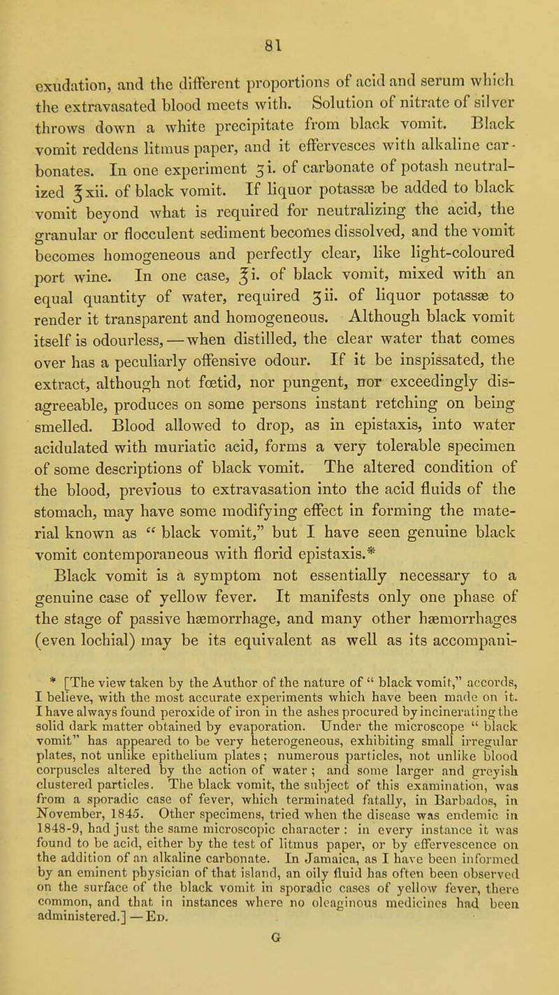 exudation, and the different proportions of acid and serum which the extravasated blood meets with. Solution of nitrate of silver throws down a white precipitate from black vomit. Black vornit reddens litmus paper, and it effervesces with alkaline car- bonates. In one experiment 3i. of carbonate of potash neutral- ized ^xii. of black vomit. If liquor potassae be added to black vomit beyond what is required for neutralizing the acid, the ffranular or flocculent sediment becomes dissolved, and the vomit becomes homogeneous and perfectly clear, like light-coloured port wine. In one case, ^i. of black vomit, mixed with an equal quantity of water, required 3ii. of liquor potassse to render it transparent and homogeneous. Although black vomit itself is odourless,—when distilled, the clear water that comes over has a peculiarly offensive odour. If it be inspissated, the extract, although not foetid, nor pungent, nor exceedingly dis- agreeable, produces on some persons instant retching on being smelled. Blood allowed to drop, as in epistaxis, into water acidulated with muriatic acid, forms a very tolerable specimen of some descriptions of black vomit. The altered condition of the blood, previous to extravasation into the acid fluids of the stomach, may have some modifying effect in forming the mate- rial known as  black vomit, but I have seen genuine black vomit contemporaneous with florid epistaxis.* Black vomit is a symptom not essentially necessary to a genuine case of yellow fever. It manifests only one phase of the stage of passive htemorrhage, and many other haemorrhages (even lochial) may be its equivalent as well as its accompani- * [The view taken by the Author of the nature of  black vomit, accords, I believe, with the most accurate experiments which have been made on it. I have always found peroxide of iron in the ashes procured by incinerating the solid dark matter obtained by evaporation. Under the microscope  black vomit has appeared to be very heterogeneous, exhibiting small irregular plates, not unlike epithelium plates; numerous particles, not unlike blood corpuscles altered by the action of water; and some larger nnd greyish clustered particles. The black vomit, the subject of this examination, was from a sporadic case of fever, which terminated fatally, in Barbados, in November, 1845. Other specimens, tried when the disease was endemic in 1848-9, had just the same microscopic character: in every instance it was found to be acid, either by the test of litmus paper, or by effervescence on the addition of an alkaline carbonate. In Jamaica, as I have been informed by an eminent physician of that island, an oily fluid has often been observed on the surface of the black vomit in sporadic cases of yellow fever, there common, and that in instances where no oleaginous medicines had been administered.] — Ed. G