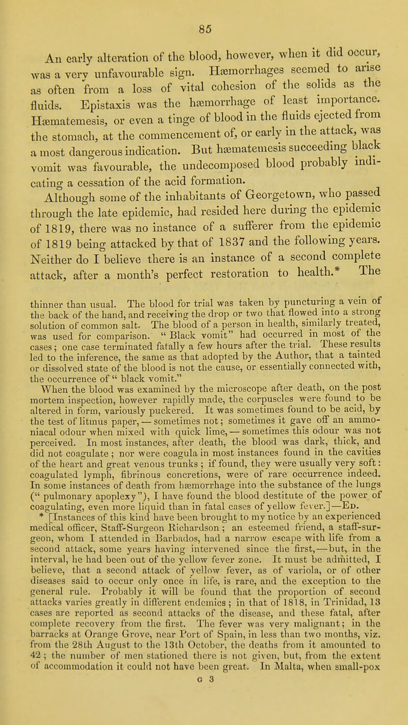 An early alteration of the blood, however, when it did occur, was a vcrv unfavourable sign. Haemorrhages seemed to arise as often from a loss of vital cohesion of the solids as the fluids. Epistaxis was the haemorrhage of least importance. Hiematemesis, or even a tinge of blood in the fluids ejected from the stomach, at the commencement of, or early in the attack, was a most dangerous indication. But hcematemesis succeeding black vomit was favourable, the undecomposed blood probably indi- cating a cessation of the acid formation. Although some of the inhabitants of Georgetown, who passed through the late epidemic, had resided here during the epidemic of 1819, there was no instance of a sufferer from the epidemic of 1819 being attacked by that of 1837 and the following years. Neither do I believe there is an instance of a second complete attack, after a month's perfect restoration to health.* The thinner than usual. The blood for trial was taken by puncturing a vein of the back of the hand, and receiving the drop or two that flowed into a strong solution of common salt. The blood of a person in health, similarly treated, was used for comparison.  Black vomit had occurred in most of the cases; one case terminated fatally a few hours after the trial. These results led to the inference, the same as that adopted by the Author, that a tamted or dissolved state of the blood is not the cause, or essentially connected with, the occurrence of black vomit. When the blood was examined by the microscope after death, on the post mortem inspection, however rapidly made, the corpuscles were found to be altered in form, variously puckered. It was sometimes found to be acid, by the test of litmus paper, — sometimes not; sometimes it gave off an ammo- niacal odour when mixed with quick lime,— sometimes this odour was not perceived. In most instances, after death, the blood was dark, thick, and did not coagulate ; nor were coagula in most instances found in the cavities of the heart and great venous trunks ; if found, they were usually very soft: coagulated lymph, fibrinous concretions, were of rare occurrence indeed. In some instances of death from liajmorrhage into the substance of the lungs ( pulmonary apoplexy), I have found the blood destitute of the power of coagulating, even more liquid than in fatal cases of yellow fever.]—Ed. * [Instances of this kind have been brought to my notice by an experienced medical officer, Staff-Surgeon Kichardson ; an esteemed friend, a staff-sur- geon, whom I attended in Barbados, had a narrow escape with life from a second attack, some years having intervened since the first, — but, in the interval, he had been out of the yellow fever zone. It must be admitted, I believe, that a second attack of yellow fever, as of variola, or of other diseases said to occur only once in life, is rare, and the exception to the general rule. Probably it will be found that the proportion of second attacks varies greatly in difl'erent endemics ; in that of 1818, in Trinidad, 13 cases are reported as second attacks of the disease, and these fatal, after complete recovery fi-om the first. The fever was very malignant; in the barracks at Orange Grove, near Port of Spain, in less than two months, viz. from the 28th August to the 13th October, the deaths from it amounted to 42; the number of men stationetl there is not given, but, from the extent of accommodation it could not have been great. In Malta, when small-pox
