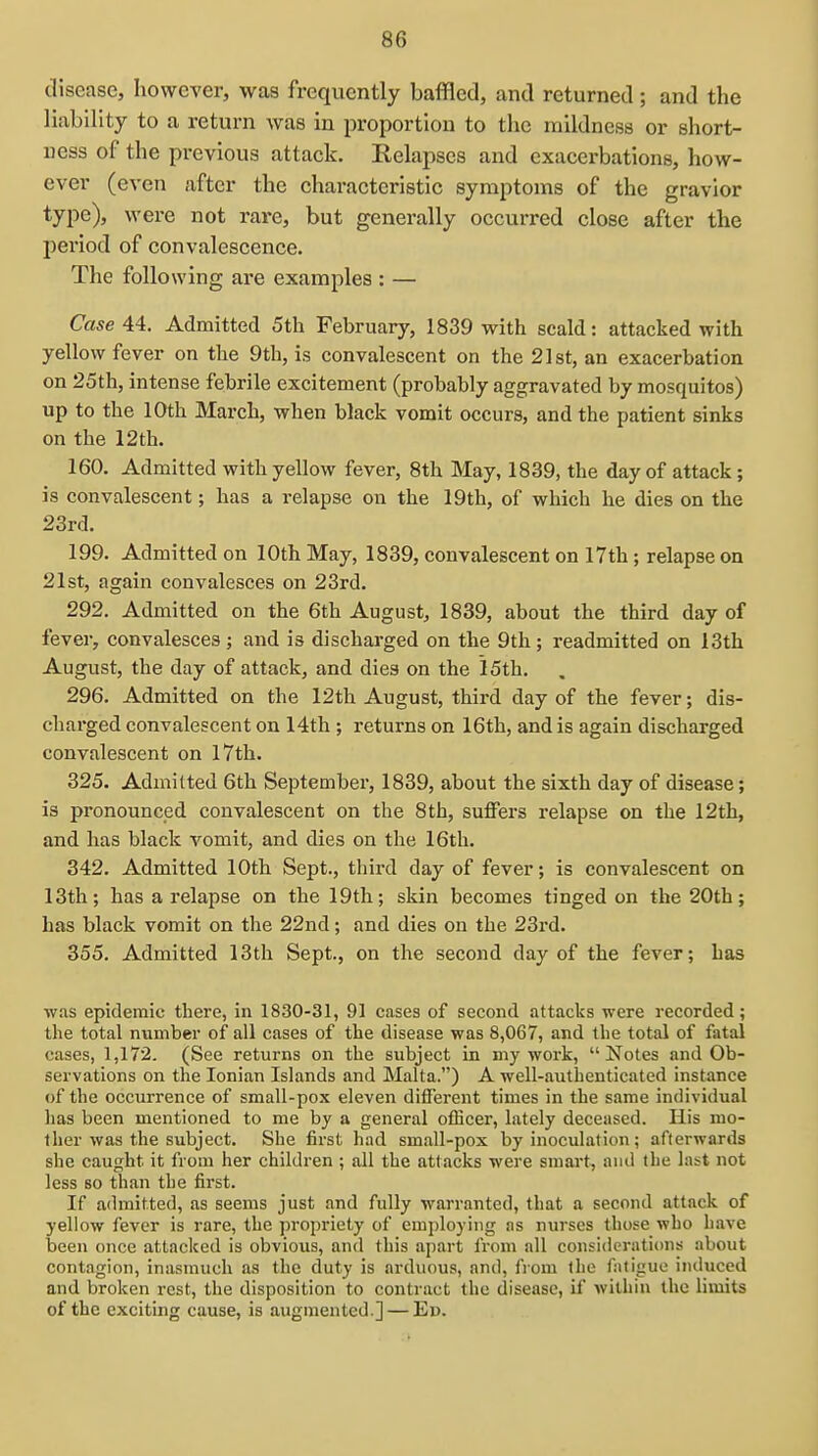 clisease, however, was frequently baffled, and returned; and the liability to a return was in proportion to the mildness or short- ness of the previous attack. Relapses and exacerbations, how- ever (even after the characteristic symptoms of the gravior type), were not rare, but generally occurred close after the period of convalescence. The following are examples : — Case 44:. Admitted 5th February, 1839 with scald: attacked with yellow fever on the 9th, is convalescent on the 2l8t, an exacerbation on 25th, intense febrile excitement (probably aggravated by mosquitos) up to the 10th March, when black vomit occurs, and the patient sinks on the 12th. 160. Admitted with yellow fever, 8th May, 1839, the day of attack; is convalescent; has a relapse on the 19th, of which be dies on the 23rd. 199. Admitted on 10th May, 1839, convalescent on 17th; relapse on 21st, again convalesces on 23rd. 292. Admitted on the 6th August, 1839, about the third day of fever, convalesces; and is discharged on the 9th; readmitted on 13th August, the day of attack, and dies on the 15th. 296. Admitted on the 12th August, third day of the fever; dis- charged convalescent on 14th ; returns on 16th, and is again discharged convalescent on 17th. 325. Admitted 6th September, 1839, about the sixth day of disease; is pronounced convalescent on the 8th, suffers relapse on the 12th, and has black vomit, and dies on the 16th. 342. Admitted 10th Sept., third day of fever; is convalescent on 13th; has a relapse on the 19th; skin becomes tinged on the 20th; has black vomit on the 22nd; and dies on the 23rd. 355. Admitted 13th Sept., on the second day of the fever; has was epidemic there, in 1830-31, 91 cases of second attacks were recorded; the total number of all cases of the disease was 8,067, and the total of fatal cases, 1,172. (See returns on the subject in my work,  Notes and Ob- servations on the Ionian Islands and Malta.) A well-authenticated instance of the occurrence of small-pox eleven different times in the same individual has been mentioned to me by a general officer, lately deceased. His mo- ther was the subject. She first had small-pox by inoculation; afterwards she caught it from her children ; all the attacks were smart, and the last not less BO than the first. If admitted, as seems just and fully warranted, that a second attack of yellow fever is rare, the propriety of employing as nurses those who have been once attacked is obvious, and this apart from all considerations about contagion, inasmuch as the duty is arduous, and, from the fatigue induced and broken rest, the disposition to contract the disease, if within the limits of the exciting cause, is augmented.] — En.