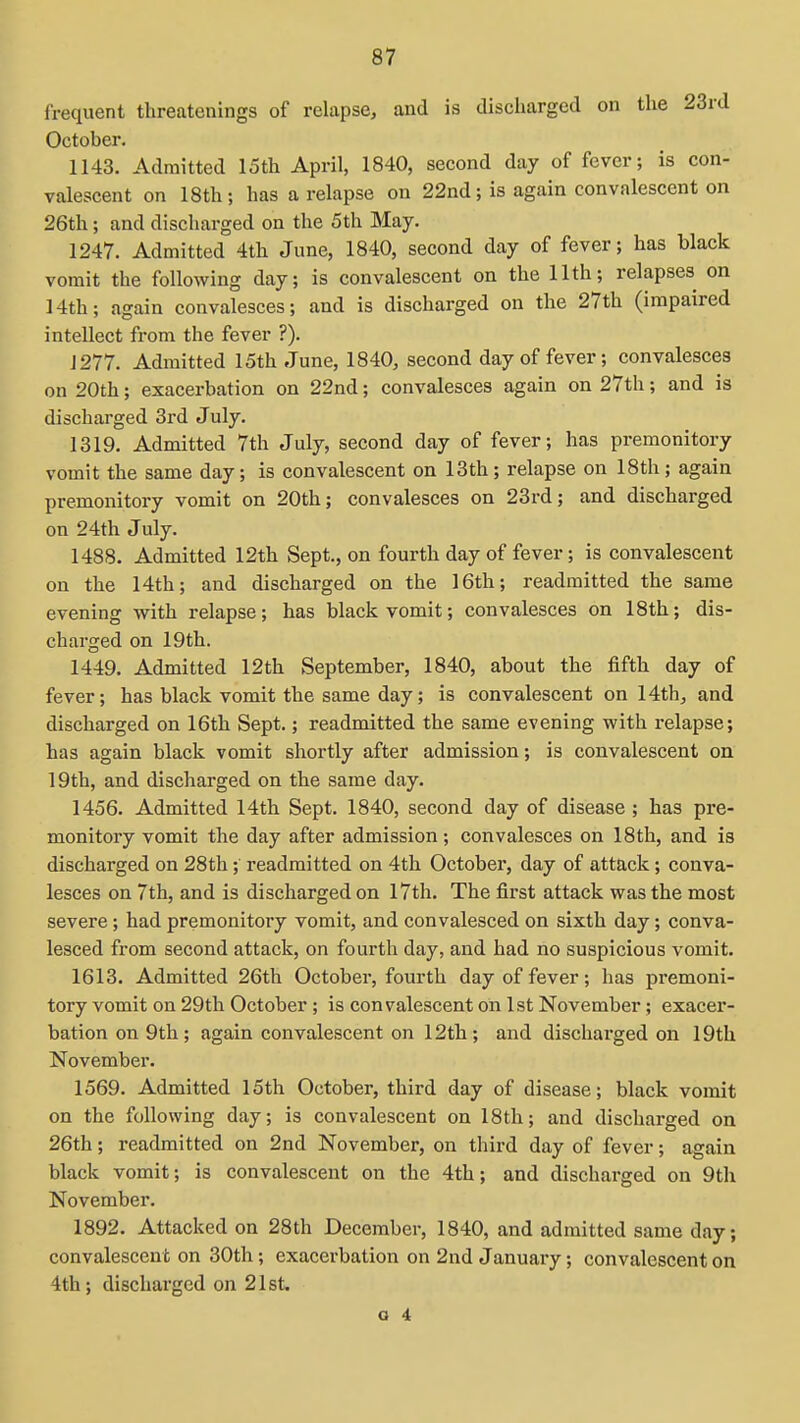 frequent threatenings of relapse, and is discharged on the 23rd October. 1143. Admitted 15th April, 1840, second day of fever; is con- valescent on 18th; has a relapse on 22nd; is again convalescent on 26th; and discharged on the 5th May. 1247. Admitted 4th June, 1840, second day of fever; has black vomit the following day; is convalescent on the 11th; relapses on 14th; again convalesces; and is discharged on the 27th (impaired intellect from the fever ?). J277. Admitted 15th June, 1840, second day of fever; convalesces on 20th; exacerbation on 22nd; convalesces again on 27th; and is discharged 3rd July. 1319. Admitted 7th July, second day of fever; has premonitory vomit the same day; is convalescent on 13th ; relapse on 18th; again premonitory vomit on 20th; convalesces on 23rd; and discharged on 24th July. 1488. Admitted 12th Sept., on fourth day of fever; is convalescent on the 14th; and discharged on the 16th; readmitted the same evening with relapse; has black vomit; convalesces on 18th; dis- charged on 19th. 1449. Admitted 12th September, 1840, about the fifth day of fever; has black vomit the same day; is convalescent on 14th, and discharged on 16th Sept.; readmitted the same evening with relapse; has again black vomit shortly after admission; is convalescent on 19th, and discharged on the same day. 1456. Admitted 14th Sept. 1840, second day of disease ; has pre- monitory vomit the day after admission; convalesces on 18th, and is discharged on 28th; readmitted on 4th October, day of attack; conva- lesces on 7th, and is discharged on 17th. The first attack was the most severe; had premonitory vomit, and convalesced on sixth day; conva- lesced from second attack, on fourth day, and had no suspicious vomit. 1613. Admitted 26th October, fourth day of fever; has premoni- tory vomit on 29th October ; is convalescent on 1st November; exacer- bation on 9th; again convalescent on 12th; and discharged on 19th November. 1569. Admitted 15th October, third day of disease; black vomit on the following day; is convalescent on 18th; and discharged on 26th; readmitted on 2nd November, on third day of fever; again black vomit; is convalescent on the 4th; and discharged on 9th November. 1892. Attacked on 28th December, 1840, and admitted same day; convalescent on 30th; exacerbation on 2nd January; convalescent on 4th; discharged on 21st.