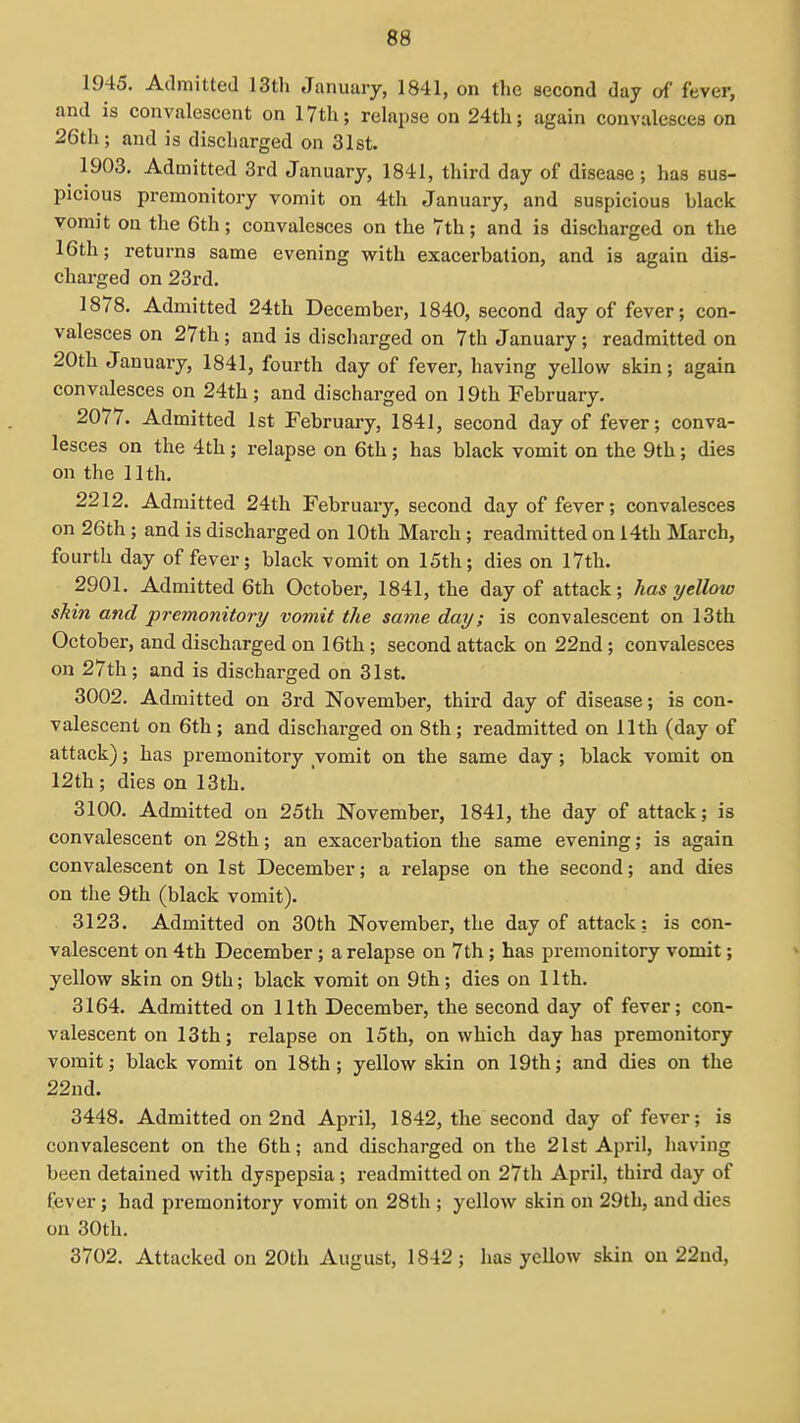 1945. Admitted 13th January, 1841, on the second day of fever, and is convalescent on 17th; relapse on 24th; again convalesces on 26th; and is discharged on 31st. ^ 1903. Admitted 3rd January, 1841, third day of disease; has sus- picious premonitory vomit on 4th January, and suspicious black vomit on the 6th; convalesces on the 7th; and is discharged on the 16th; returns same evening with exacerbation, and is again dis- charged on 23rd. 1878. Admitted 24th December, 1840, second day of fever; con- valesces on 27th; and is discharged on 7th January; readmitted on 20th January, 1841, fourth day of fever, having yellow skin; again convalesces on 24th; and discharged on 19th February. 2077. Admitted 1st February, 1841, second day of fever; conva- lesces on the 4th; relapse on 6th; has black vomit on the 9th; dies on the 11th. 2212. Admitted 24th February, second day of fever; convalesces on 26th; and is discharged on 10th March; readmitted on i4th March, fourth day of fever; black vomit on 15th; dies on 17th. 2901. Admitted 6th October, 1841, the day of attack; has yellow skin and premonitory vomit the same day; is convalescent on 13th October, and discharged on 16th; second attack on 22nd; convalesces on 27th; and is discharged on 31st. 3002. Admitted on 3rd November, third day of disease; is con- valescent on 6th; and discharged on 8th; readmitted on 11th (day of attack); has premonitory vomit on the same day; black vomit on 12th; dies on 13th. 3100. Admitted on 25th November, 1841, the day of attack; is convalescent on 28th; an exacerbation the same evening; is again convalescent on 1st December; a relapse on the second; and dies on the 9th (black vomit). 3123. Admitted on 30th November, the day of attack: is con- valescent on 4th December; a relapse on 7th; has premonitory vomit; yellow skin on 9th; black vomit on 9th; dies on 11th. 3164. Admitted on 11th December, the second day of fever; con- valescent on 13th; relapse on 15th, on which day has premonitory vomit; black vomit on 18th; yellow skin on 19th; and dies on the 22nd. 3448. Admitted on 2nd April, 1842, the second day of fever; is convalescent on the 6th; and discharged on the 21st April, liaving been detained with dyspepsia; readmitted on 27th April, third day of fever; had premonitory vomit on 28th ; yellow skin on 29th, and dies on 30th. 3702. Attacked on 20th August, 1842; has yellow skin on 22nd,
