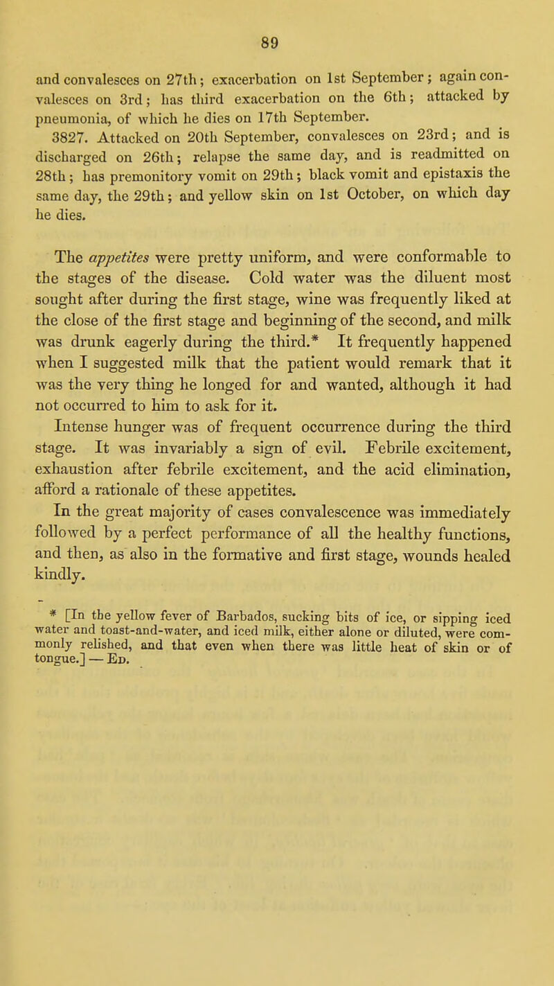 and convalesces on 27th; exacerbation on 1st September; again con- valesces on 3rd; has third exacerbation on the 6th; attacked by pneumonia, of which he dies on 17th September. 3827. Attacked on 20th September, convalesces on 23rd; and is discharged on 26th; relapse the same day, and is readmitted on 28th; has premonitory vomit on 29th; black vomit and epistaxis the same day, the 29th; and yellow skin on 1st October, on which day he dies. The appetites were pretty uniform, and were conformable to the stages of the disease. Cold water was the diluent most sought after during the first stage, wine was frequently liked at the close of the first stage and beginning of the second, and milk was drunk eagerly during the third.* It frequently happened when I suggested milk that the patient would remark that it was the very thing he longed for and wanted, although it bad not occurred to him to ask for it. Intense hunger was of frequent occurrence during the third stage. It was invariably a sign of evil. Febrile excitement, exhaustion after febrile excitement, and the acid elimination, aflPord a rationale of these appetites. In the great majority of cases convalescence was immediately followed by a perfect performance of all the healthy functions, and then, as also in the formative and first stage, wounds healed kindly. * [In the yellow fever of Barbados, sucking bits of ice, or sipping iced water and toast-and-water, and iced milk, either alone or diluted, were com- monly relished, and that even when there was little heat of skin or of tongue.] — En.