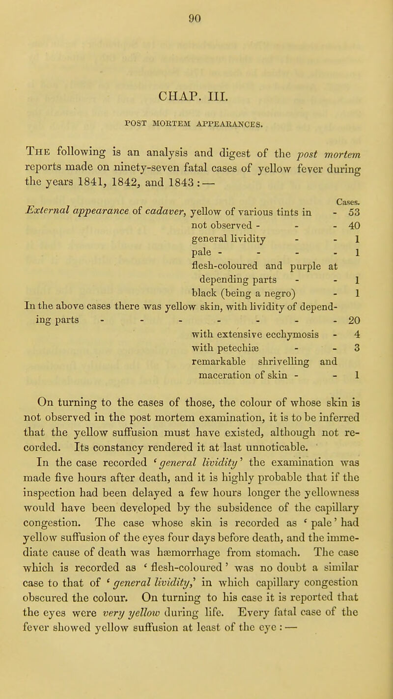 CHAP. III. POST MOKTEM APPEAEANCES. The following is an analysis and digest of the post mortem reports made on ninety-seven fatal cases of yellow fever during the years 1841, 1842, and 1843 : — Cases. External appearance of cadaver, yellow of various tints in - 53 not observed - - - 40 general lividity - - 1 pale - - - - 1 flesh-coloured and purple at depending parts - - 1 black (being a negro) - 1 In the above cases there was yellow skin, with lividity of depend- ing parts - - - - - - -20 with extensive ecchymosis - 4 with petechioe - - 3 remarkable shrivelling and maceration of skin - - 1 On turning to the cases of those, the colour of whose skin is not observed in the post mortem examination, it is to be inferred that the yellow suffusion must have existed, although not re- corded. Its constancy rendered it at last unnoticable. In the case recorded * general lividity' the examination was made five hours after death, and it is highly probable that if the inspection had been delayed a few hours longer the yellowness would have been developed by the subsidence of the capillary congestion. The case whose skin is recorded as ' pale' had yellow suffusion of the eyes four days before death, and the imme- diate cause of death was hasmorrhage from stomach. The case which is recorded as ' flesh-coloured' was no doubt a similar case to that of ' general lividity,^ in which capiUary congestion obscured the colour. On turning to his case it is reported that the eyes were very yelloto during life. Every fatal case of the fever showed yellow suffusion at least of the eye : —